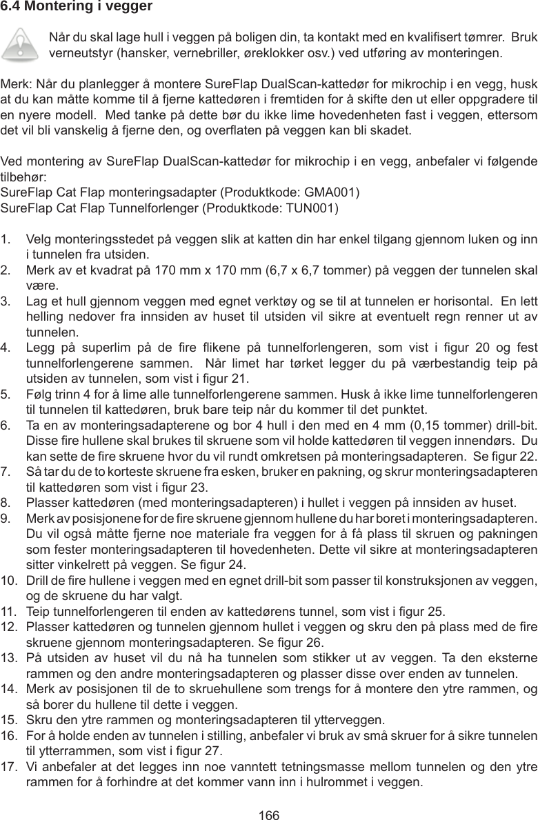 1666.4 Montering i vegger Når du skal lage hull i veggen på boligen din, ta kontakt med en kvalisert tømrer.  Bruk verneutstyr (hansker, vernebriller, øreklokker osv.) ved utføring av monteringen.Merk: Når du planlegger å montere SureFlap DualScan-kattedør for mikrochip i en vegg, husk at du kan måtte komme til å fjerne kattedøren i fremtiden for å skifte den ut eller oppgradere til en nyere modell.  Med tanke på dette bør du ikke lime hovedenheten fast i veggen, ettersom det vil bli vanskelig å fjerne den, og overaten på veggen kan bli skadet.Ved montering av SureFlap DualScan-kattedør for mikrochip i en vegg, anbefaler vi følgende tilbehør:SureFlap Cat Flap monteringsadapter (Produktkode: GMA001)SureFlap Cat Flap Tunnelforlenger (Produktkode: TUN001)1.  Velg monteringsstedet på veggen slik at katten din har enkel tilgang gjennom luken og inn i tunnelen fra utsiden.2.  Merk av et kvadrat på 170 mm x 170 mm (6,7 x 6,7 tommer) på veggen der tunnelen skal være.3.  Lag et hull gjennom veggen med egnet verktøy og se til at tunnelen er horisontal.  En lett helling nedover fra innsiden  av huset til utsiden  vil sikre at eventuelt  regn renner ut av tunnelen.4.  Legg  på  superlim  på  de  re  ikene  på  tunnelforlengeren,  som  vist  i  gur  20  og  fest tunnelforlengerene  sammen.    Når  limet  har  tørket  legger  du  på  værbestandig  teip  på utsiden av tunnelen, som vist i gur 21.5.  Følg trinn 4 for å lime alle tunnelforlengerene sammen. Husk å ikke lime tunnelforlengeren til tunnelen til kattedøren, bruk bare teip når du kommer til det punktet.6.  Ta en av monteringsadapterene og bor 4 hull i den med en 4 mm (0,15 tommer) drill-bit. Disse re hullene skal brukes til skruene som vil holde kattedøren til veggen innendørs.  Du kan sette de re skruene hvor du vil rundt omkretsen på monteringsadapteren.  Se gur 22.7.  Så tar du de to korteste skruene fra esken, bruker en pakning, og skrur monteringsadapteren til kattedøren som vist i gur 23.8.  Plasser kattedøren (med monteringsadapteren) i hullet i veggen på innsiden av huset.9.  Merk av posisjonene for de re skruene gjennom hullene du har boret i monteringsadapteren.  Du vil også måtte fjerne noe materiale fra veggen for å få plass til skruen og pakningen som fester monteringsadapteren til hovedenheten. Dette vil sikre at monteringsadapteren sitter vinkelrett på veggen. Se gur 24.10.  Drill de re hullene i veggen med en egnet drill-bit som passer til konstruksjonen av veggen, og de skruene du har valgt.11.  Teip tunnelforlengeren til enden av kattedørens tunnel, som vist i gur 25.12.  Plasser kattedøren og tunnelen gjennom hullet i veggen og skru den på plass med de re skruene gjennom monteringsadapteren. Se gur 26.13.  På  utsiden  av  huset  vil  du  nå  ha  tunnelen  som  stikker  ut  av  veggen.  Ta  den  eksterne rammen og den andre monteringsadapteren og plasser disse over enden av tunnelen.14.  Merk av posisjonen til de to skruehullene som trengs for å montere den ytre rammen, og så borer du hullene til dette i veggen.15.  Skru den ytre rammen og monteringsadapteren til ytterveggen.16.  For å holde enden av tunnelen i stilling, anbefaler vi bruk av små skruer for å sikre tunnelen til ytterrammen, som vist i gur 27.17.  Vi anbefaler at det legges inn noe vanntett tetningsmasse mellom tunnelen og den ytre rammen for å forhindre at det kommer vann inn i hulrommet i veggen.