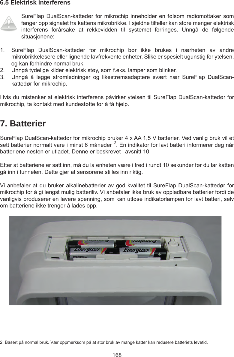 1686.5 Elektrisk interferensSureFlap DualScan-kattedør for mikrochip inneholder en  følsom  radiomottaker som fanger opp signalet fra kattens mikrobrikke. I sjeldne tilfeller kan store menger elektrisk interferens  forårsake  at  rekkevidden  til  systemet  forringes.  Unngå  de  følgende situasjonene:1.  SureFlap  DualScan-kattedør  for  mikrochip  bør  ikke  brukes  i  nærheten  av  andre mikrobrikkelesere eller lignende lavfrekvente enheter. Slike er spesielt ugunstig for ytelsen, og kan forhindre normal bruk. 2.  Unngå tydelige kilder elektrisk støy, som f.eks. lamper som blinker. 3.  Unngå  å  legge  strømledninger  og  likestrømsadaptere  svært  nær  SureFlap  DualScan-kattedør for mikrochip.Hvis du mistenker at elektrisk interferens påvirker ytelsen til SureFlap DualScan-kattedør for mikrochip, ta kontakt med kundestøtte for å få hjelp.7. BatterierSureFlap DualScan-kattedør for mikrochip bruker 4 x AA 1,5 V batterier. Ved vanlig bruk vil et sett batterier normalt vare i minst 6 måneder 2. En indikator for lavt batteri informerer deg når batteriene nesten er utladet. Denne er beskrevet i avsnitt 10. Etter at batteriene er satt inn, må du la enheten være i fred i rundt 10 sekunder før du lar katten gå inn i tunnelen. Dette gjør at sensorene stilles inn riktig.Vi anbefaler at du bruker alkalinebatterier av god kvalitet til SureFlap DualScan-kattedør for mikrochip for å gi lengst mulig batteriliv. Vi anbefaler ikke bruk av oppladbare batterier fordi de vanligvis produserer en lavere spenning, som kan utløse indikatorlampen for lavt batteri, selv om batteriene ikke trenger å lades opp.2. Basert på normal bruk. Vær oppmerksom på at stor bruk av mange katter kan redusere batteriets levetid.