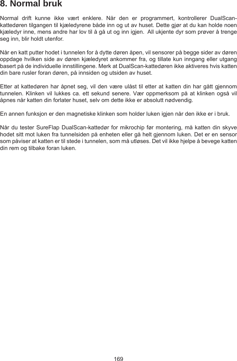 1698. Normal brukNormal  drift  kunne  ikke  vært  enklere.  Når  den  er  programmert,  kontrollerer  DualScan-kattedøren tilgangen til kjæledyrene både inn og ut av huset. Dette gjør at du kan holde noen kjæledyr inne, mens andre har lov til å gå ut og inn igjen.  All ukjente dyr som prøver å trenge seg inn, blir holdt utenfor.Når en katt putter hodet i tunnelen for å dytte døren åpen, vil sensorer på begge sider av døren oppdage hvilken side av døren kjæledyret ankommer fra, og tillate kun inngang eller utgang basert på de individuelle innstillingene. Merk at DualScan-kattedøren ikke aktiveres hvis katten din bare rusler foran døren, på innsiden og utsiden av huset.Etter at kattedøren har åpnet seg, vil den være ulåst til etter at katten din har gått gjennom tunnelen. Klinken vil lukkes ca. ett  sekund  senere. Vær oppmerksom på at klinken  også  vil åpnes når katten din forlater huset, selv om dette ikke er absolutt nødvendig. En annen funksjon er den magnetiske klinken som holder luken igjen når den ikke er i bruk. Når du tester SureFlap DualScan-kattedør for mikrochip før montering, må katten din skyve hodet sitt mot luken fra tunnelsiden på enheten eller gå helt gjennom luken. Det er en sensor som påviser at katten er til stede i tunnelen, som må utløses. Det vil ikke hjelpe å bevege katten din rem og tilbake foran luken.