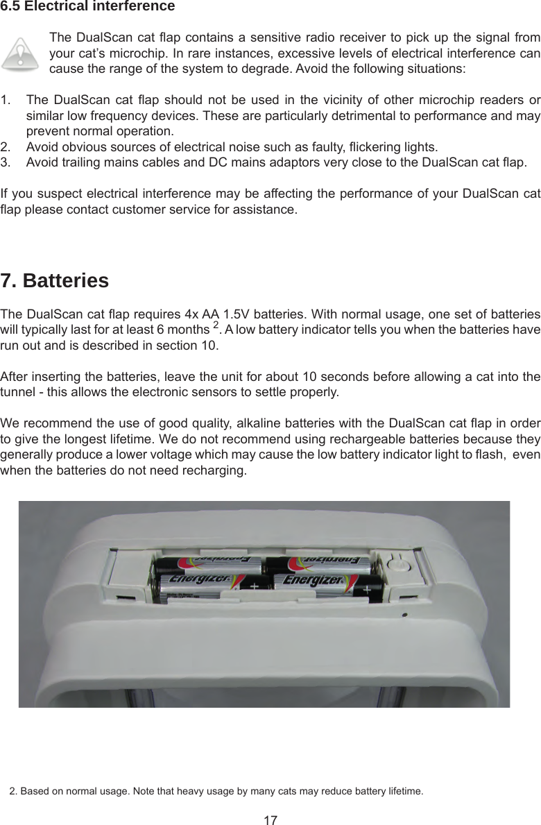 176.5 Electrical interferenceThe DualScan cat ap contains a sensitive radio receiver to pick up the signal from your cat’s microchip. In rare instances, excessive levels of electrical interference can cause the range of the system to degrade. Avoid the following situations:1.  The DualScan  cat ap  should not  be used  in the  vicinity of  other microchip  readers or similar low frequency devices. These are particularly detrimental to performance and may prevent normal operation. 2.  Avoid obvious sources of electrical noise such as faulty, ickering lights. 3.  Avoid trailing mains cables and DC mains adaptors very close to the DualScan cat ap.If you suspect electrical interference may be affecting the performance of your DualScan cat ap please contact customer service for assistance.7. BatteriesThe DualScan cat ap requires 4x AA 1.5V batteries. With normal usage, one set of batteries will typically last for at least 6 months 2. A low battery indicator tells you when the batteries have run out and is described in section 10. After inserting the batteries, leave the unit for about 10 seconds before allowing a cat into the tunnel - this allows the electronic sensors to settle properly.We recommend the use of good quality, alkaline batteries with the DualScan cat ap in order to give the longest lifetime. We do not recommend using rechargeable batteries because they generally produce a lower voltage which may cause the low battery indicator light to ash,  even when the batteries do not need recharging.2. Based on normal usage. Note that heavy usage by many cats may reduce battery lifetime.