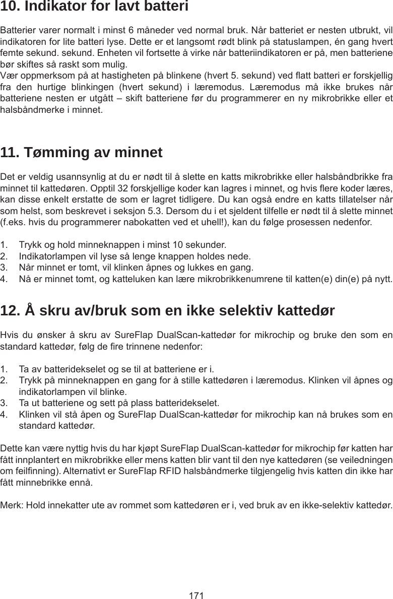 17110. Indikator for lavt batteriBatterier varer normalt i minst 6 måneder ved normal bruk. Når batteriet er nesten utbrukt, vil indikatoren for lite batteri lyse. Dette er et langsomt rødt blink på statuslampen, én gang hvert femte sekund. sekund. Enheten vil fortsette å virke når batteriindikatoren er på, men batteriene bør skiftes så raskt som mulig. Vær oppmerksom på at hastigheten på blinkene (hvert 5. sekund) ved att batteri er forskjellig fra  den  hurtige  blinkingen  (hvert  sekund)  i  læremodus.  Læremodus  må  ikke  brukes  når batteriene nesten er utgått – skift batteriene før du programmerer en ny mikrobrikke eller et halsbåndmerke i minnet.11. Tømming av minnetDet er veldig usannsynlig at du er nødt til å slette en katts mikrobrikke eller halsbåndbrikke fra minnet til kattedøren. Opptil 32 forskjellige koder kan lagres i minnet, og hvis ere koder læres, kan disse enkelt erstatte de som er lagret tidligere. Du kan også endre en katts tillatelser når som helst, som beskrevet i seksjon 5.3. Dersom du i et sjeldent tilfelle er nødt til å slette minnet (f.eks. hvis du programmerer nabokatten ved et uhell!), kan du følge prosessen nedenfor.  1.  Trykk og hold minneknappen i minst 10 sekunder.2.  Indikatorlampen vil lyse så lenge knappen holdes nede.3.  Når minnet er tomt, vil klinken åpnes og lukkes en gang.4.  Nå er minnet tomt, og katteluken kan lære mikrobrikkenumrene til katten(e) din(e) på nytt.12. Å skru av/bruk som en ikke selektiv kattedørHvis  du  ønsker  å  skru  av  SureFlap DualScan-kattedør  for  mikrochip  og  bruke  den som  en standard kattedør, følg de re trinnene nedenfor:1.  Ta av batteridekselet og se til at batteriene er i.2.  Trykk på minneknappen en gang for å stille kattedøren i læremodus. Klinken vil åpnes og indikatorlampen vil blinke. 3.  Ta ut batteriene og sett på plass batteridekselet. 4.  Klinken vil stå åpen og SureFlap DualScan-kattedør for mikrochip kan nå brukes som en standard kattedør.Dette kan være nyttig hvis du har kjøpt SureFlap DualScan-kattedør for mikrochip før katten har fått innplantert en mikrobrikke eller mens katten blir vant til den nye kattedøren (se veiledningen om feilnning). Alternativt er SureFlap RFID halsbåndmerke tilgjengelig hvis katten din ikke har fått minnebrikke ennå.Merk: Hold innekatter ute av rommet som kattedøren er i, ved bruk av en ikke-selektiv kattedør.