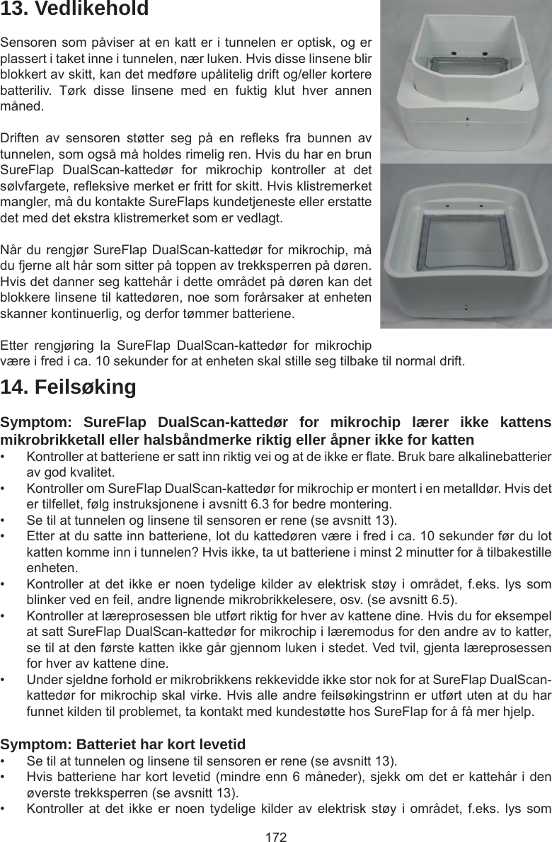 17214. FeilsøkingSymptom: SureFlap DualScan-kattedør for mikrochip lærer ikke kattens mikrobrikketall eller halsbåndmerke riktig eller åpner ikke for katten •  Kontroller at batteriene er satt inn riktig vei og at de ikke er ate. Bruk bare alkalinebatterier av god kvalitet. •  Kontroller om SureFlap DualScan-kattedør for mikrochip er montert i en metalldør. Hvis det er tilfellet, følg instruksjonene i avsnitt 6.3 for bedre montering.•  Se til at tunnelen og linsene til sensoren er rene (se avsnitt 13).•  Etter at du satte inn batteriene, lot du kattedøren være i fred i ca. 10 sekunder før du lot katten komme inn i tunnelen? Hvis ikke, ta ut batteriene i minst 2 minutter for å tilbakestille enheten. •  Kontroller at det  ikke er  noen  tydelige kilder  av elektrisk  støy  i området,  f.eks. lys  som blinker ved en feil, andre lignende mikrobrikkelesere, osv. (se avsnitt 6.5).•  Kontroller at læreprosessen ble utført riktig for hver av kattene dine. Hvis du for eksempel at satt SureFlap DualScan-kattedør for mikrochip i læremodus for den andre av to katter, se til at den første katten ikke går gjennom luken i stedet. Ved tvil, gjenta læreprosessen for hver av kattene dine. •  Under sjeldne forhold er mikrobrikkens rekkevidde ikke stor nok for at SureFlap DualScan-kattedør for mikrochip skal virke. Hvis alle andre feilsøkingstrinn er utført uten at du har funnet kilden til problemet, ta kontakt med kundestøtte hos SureFlap for å få mer hjelp. Symptom: Batteriet har kort levetid•  Se til at tunnelen og linsene til sensoren er rene (se avsnitt 13). •  Hvis batteriene har kort levetid (mindre enn 6 måneder), sjekk om det er kattehår i den øverste trekksperren (se avsnitt 13).•  Kontroller at det  ikke er  noen  tydelige kilder  av elektrisk  støy  i området,  f.eks. lys  som 13. VedlikeholdSensoren som påviser at en katt er i tunnelen er optisk, og er plassert i taket inne i tunnelen, nær luken. Hvis disse linsene blir blokkert av skitt, kan det medføre upålitelig drift og/eller kortere batteriliv.  Tørk  disse  linsene  med  en  fuktig  klut  hver  annen måned. Driften  av  sensoren  støtter  seg  på  en  reeks  fra  bunnen  av tunnelen, som også må holdes rimelig ren. Hvis du har en brun SureFlap  DualScan-kattedør  for  mikrochip  kontroller  at  det sølvfargete, reeksive merket er fritt for skitt. Hvis klistremerket mangler, må du kontakte SureFlaps kundetjeneste eller erstatte det med det ekstra klistremerket som er vedlagt.Når du rengjør SureFlap DualScan-kattedør for mikrochip, må du fjerne alt hår som sitter på toppen av trekksperren på døren.  Hvis det danner seg kattehår i dette området på døren kan det blokkere linsene til kattedøren, noe som forårsaker at enheten skanner kontinuerlig, og derfor tømmer batteriene. Etter  rengjøring  la  SureFlap  DualScan-kattedør  for  mikrochip være i fred i ca. 10 sekunder for at enheten skal stille seg tilbake til normal drift. 