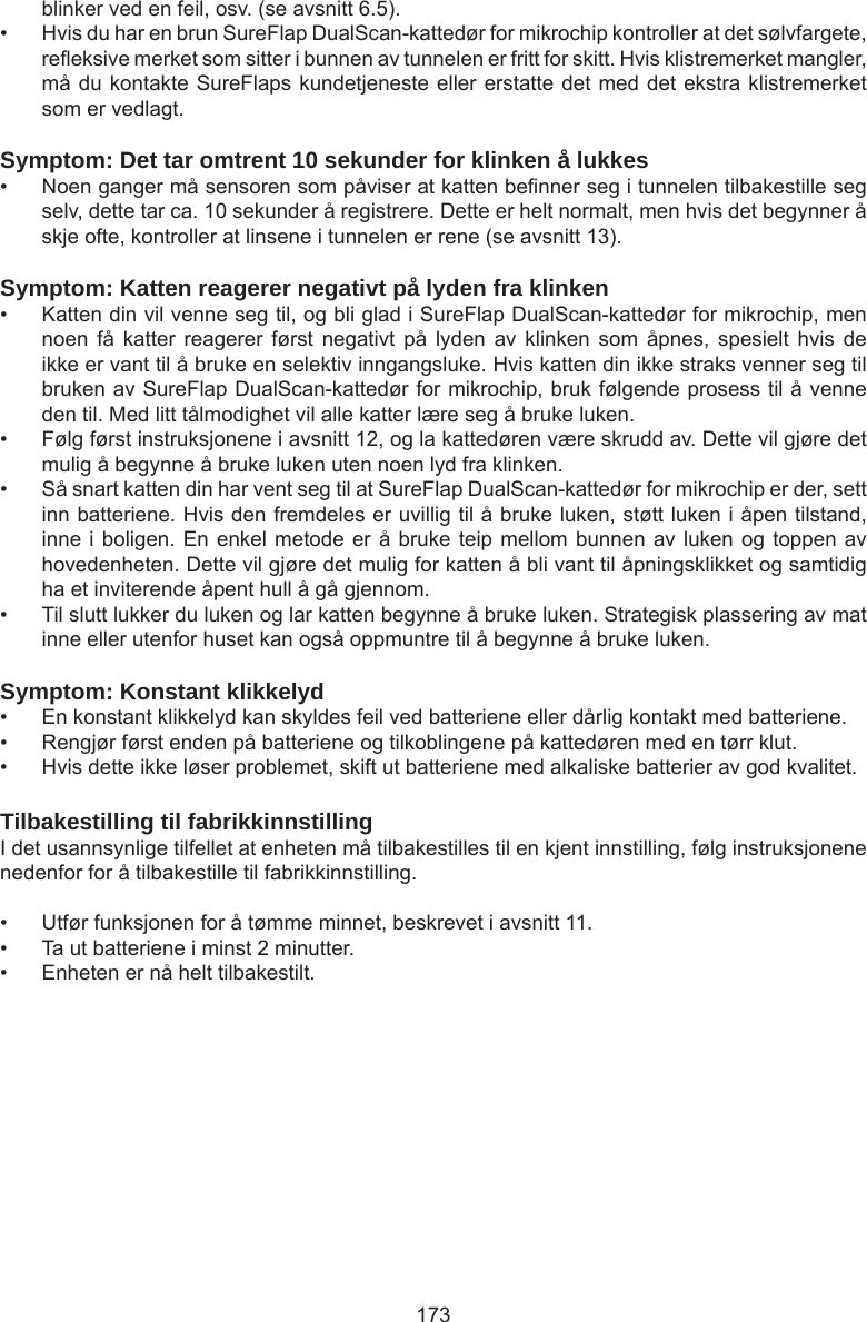 173blinker ved en feil, osv. (se avsnitt 6.5). •  Hvis du har en brun SureFlap DualScan-kattedør for mikrochip kontroller at det sølvfargete, reeksive merket som sitter i bunnen av tunnelen er fritt for skitt. Hvis klistremerket mangler, må du kontakte SureFlaps kundetjeneste eller erstatte det med det ekstra klistremerket som er vedlagt.Symptom: Det tar omtrent 10 sekunder for klinken å lukkes•  Noen ganger må sensoren som påviser at katten benner seg i tunnelen tilbakestille seg selv, dette tar ca. 10 sekunder å registrere. Dette er helt normalt, men hvis det begynner å skje ofte, kontroller at linsene i tunnelen er rene (se avsnitt 13).Symptom: Katten reagerer negativt på lyden fra klinken•  Katten din vil venne seg til, og bli glad i SureFlap DualScan-kattedør for mikrochip, men noen  få  katter  reagerer  først  negativt  på  lyden  av  klinken  som  åpnes,  spesielt  hvis  de ikke er vant til å bruke en selektiv inngangsluke. Hvis katten din ikke straks venner seg til bruken av SureFlap DualScan-kattedør for mikrochip, bruk følgende prosess til å venne den til. Med litt tålmodighet vil alle katter lære seg å bruke luken.•  Følg først instruksjonene i avsnitt 12, og la kattedøren være skrudd av. Dette vil gjøre det mulig å begynne å bruke luken uten noen lyd fra klinken. •  Så snart katten din har vent seg til at SureFlap DualScan-kattedør for mikrochip er der, sett inn batteriene. Hvis den fremdeles er uvillig til å bruke luken, støtt luken i åpen tilstand, inne i boligen. En enkel metode er å bruke teip mellom bunnen av luken og toppen av hovedenheten. Dette vil gjøre det mulig for katten å bli vant til åpningsklikket og samtidig ha et inviterende åpent hull å gå gjennom. •  Til slutt lukker du luken og lar katten begynne å bruke luken. Strategisk plassering av mat inne eller utenfor huset kan også oppmuntre til å begynne å bruke luken. Symptom: Konstant klikkelyd•  En konstant klikkelyd kan skyldes feil ved batteriene eller dårlig kontakt med batteriene.•  Rengjør først enden på batteriene og tilkoblingene på kattedøren med en tørr klut.•  Hvis dette ikke løser problemet, skift ut batteriene med alkaliske batterier av god kvalitet. Tilbakestilling til fabrikkinnstillingI det usannsynlige tilfellet at enheten må tilbakestilles til en kjent innstilling, følg instruksjonene nedenfor for å tilbakestille til fabrikkinnstilling. •  Utfør funksjonen for å tømme minnet, beskrevet i avsnitt 11. •  Ta ut batteriene i minst 2 minutter. •  Enheten er nå helt tilbakestilt. 