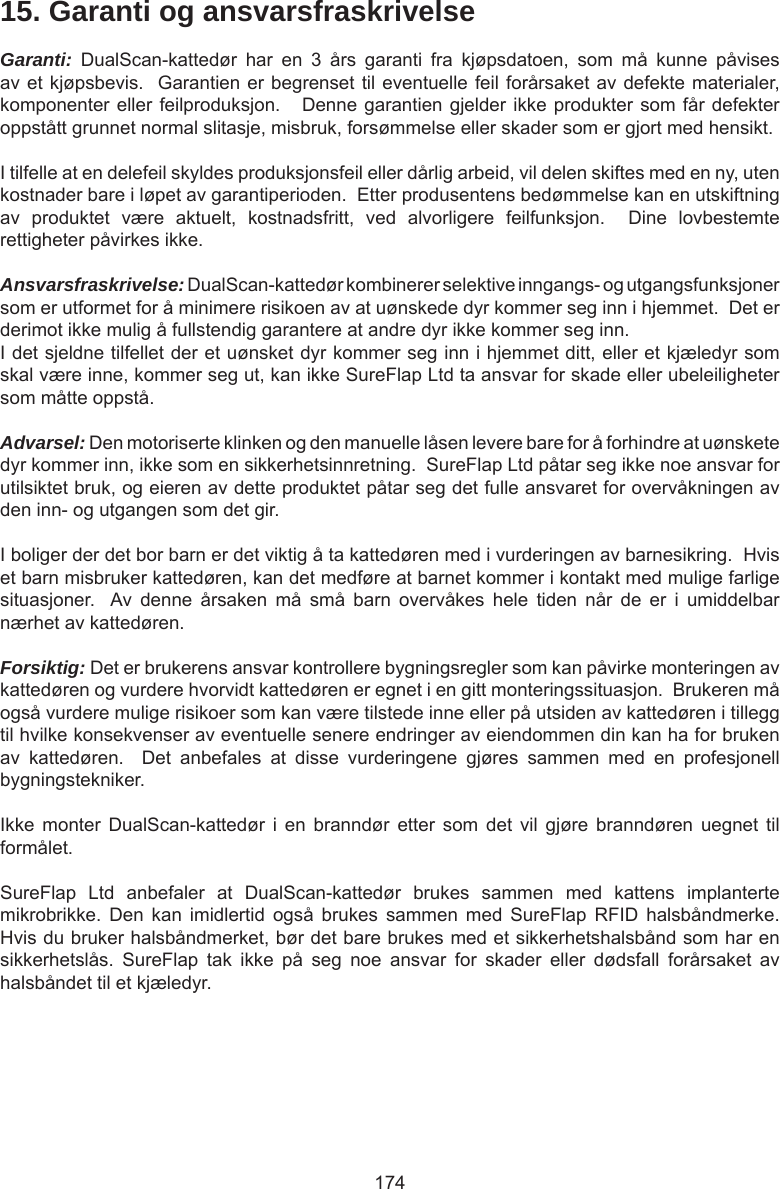 17415. Garanti og ansvarsfraskrivelseGaranti:  DualScan-kattedør  har  en  3  års  garanti  fra  kjøpsdatoen,  som  må  kunne  påvises av et kjøpsbevis.  Garantien er begrenset til eventuelle feil forårsaket av defekte materialer, komponenter eller feilproduksjon.   Denne garantien gjelder ikke produkter som får defekter oppstått grunnet normal slitasje, misbruk, forsømmelse eller skader som er gjort med hensikt.I tilfelle at en delefeil skyldes produksjonsfeil eller dårlig arbeid, vil delen skiftes med en ny, uten kostnader bare i løpet av garantiperioden.  Etter produsentens bedømmelse kan en utskiftning av  produktet  være  aktuelt,  kostnadsfritt,  ved  alvorligere  feilfunksjon.    Dine  lovbestemte rettigheter påvirkes ikke.Ansvarsfraskrivelse: DualScan-kattedør kombinerer selektive inngangs- og utgangsfunksjoner som er utformet for å minimere risikoen av at uønskede dyr kommer seg inn i hjemmet.  Det er derimot ikke mulig å fullstendig garantere at andre dyr ikke kommer seg inn.I det sjeldne tilfellet der et uønsket dyr kommer seg inn i hjemmet ditt, eller et kjæledyr som skal være inne, kommer seg ut, kan ikke SureFlap Ltd ta ansvar for skade eller ubeleiligheter som måtte oppstå.Advarsel: Den motoriserte klinken og den manuelle låsen levere bare for å forhindre at uønskete dyr kommer inn, ikke som en sikkerhetsinnretning.  SureFlap Ltd påtar seg ikke noe ansvar for utilsiktet bruk, og eieren av dette produktet påtar seg det fulle ansvaret for overvåkningen av den inn- og utgangen som det gir.I boliger der det bor barn er det viktig å ta kattedøren med i vurderingen av barnesikring.  Hvis et barn misbruker kattedøren, kan det medføre at barnet kommer i kontakt med mulige farlige situasjoner.   Av  denne  årsaken  må  små  barn  overvåkes  hele  tiden  når  de  er  i  umiddelbar nærhet av kattedøren.  Forsiktig: Det er brukerens ansvar kontrollere bygningsregler som kan påvirke monteringen av kattedøren og vurdere hvorvidt kattedøren er egnet i en gitt monteringssituasjon.  Brukeren må også vurdere mulige risikoer som kan være tilstede inne eller på utsiden av kattedøren i tillegg til hvilke konsekvenser av eventuelle senere endringer av eiendommen din kan ha for bruken av  kattedøren.    Det  anbefales  at  disse  vurderingene  gjøres  sammen  med  en  profesjonell bygningstekniker.Ikke  monter  DualScan-kattedør  i  en  branndør  etter  som  det  vil  gjøre  branndøren  uegnet  til formålet.SureFlap  Ltd  anbefaler  at  DualScan-kattedør  brukes  sammen  med  kattens  implanterte mikrobrikke.  Den  kan  imidlertid  også  brukes  sammen  med  SureFlap  RFID  halsbåndmerke.  Hvis du bruker halsbåndmerket, bør det bare brukes med et sikkerhetshalsbånd som har en sikkerhetslås.  SureFlap  tak  ikke  på  seg  noe  ansvar  for  skader  eller  dødsfall  forårsaket  av halsbåndet til et kjæledyr.