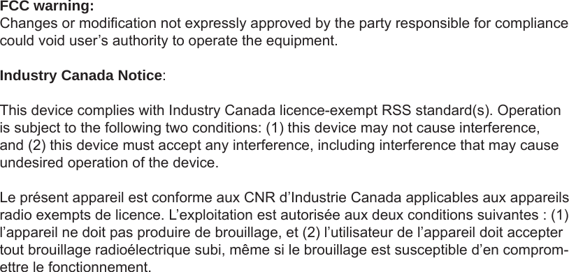 FCC warning:Changes or modication not expressly approved by the party responsible for compliance could void user’s authority to operate the equipment.Industry Canada Notice:This device complies with Industry Canada licence-exempt RSS standard(s). Operation is subject to the following two conditions: (1) this device may not cause interference, and (2) this device must accept any interference, including interference that may cause undesired operation of the device.Le présent appareil est conforme aux CNR d’Industrie Canada applicables aux appareils radio exempts de licence. L’exploitation est autorisée aux deux conditions suivantes : (1) l’appareil ne doit pas produire de brouillage, et (2) l’utilisateur de l’appareil doit accepter tout brouillage radioélectrique subi, même si le brouillage est susceptible d’en comprom-ettre le fonctionnement.  