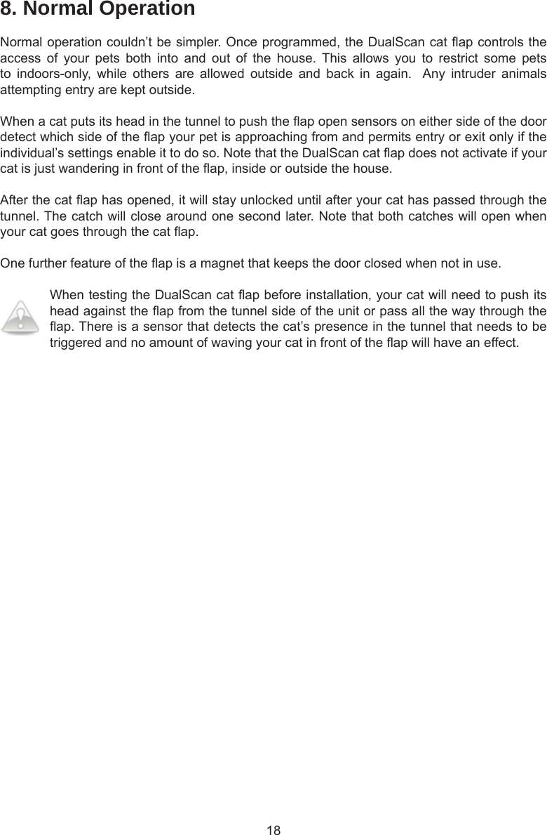 188. Normal OperationNormal operation couldn’t be simpler. Once programmed, the DualScan cat ap controls the access  of  your  pets  both  into  and  out  of  the  house.  This  allows  you  to  restrict  some  pets to  indoors-only,  while  others  are  allowed  outside  and  back  in  again.   Any  intruder  animals attempting entry are kept outside.When a cat puts its head in the tunnel to push the ap open sensors on either side of the door detect which side of the ap your pet is approaching from and permits entry or exit only if the individual’s settings enable it to do so. Note that the DualScan cat ap does not activate if your cat is just wandering in front of the ap, inside or outside the house. After the cat ap has opened, it will stay unlocked until after your cat has passed through the tunnel. The catch will close around one second later. Note that both catches will open when your cat goes through the cat ap. One further feature of the ap is a magnet that keeps the door closed when not in use. When testing the DualScan cat ap before installation, your cat will need to push its head against the ap from the tunnel side of the unit or pass all the way through the ap. There is a sensor that detects the cat’s presence in the tunnel that needs to be triggered and no amount of waving your cat in front of the ap will have an effect.