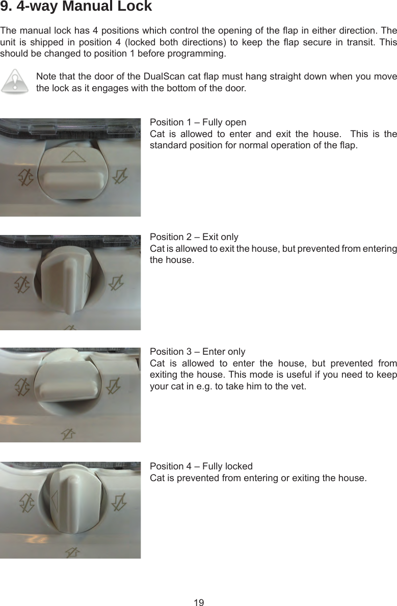 199. 4-way Manual LockThe manual lock has 4 positions which control the opening of the ap in either direction. The unit is  shipped in  position 4  (locked both  directions) to  keep the  ap secure  in transit. This should be changed to position 1 before programming.Note that the door of the DualScan cat ap must hang straight down when you move the lock as it engages with the bottom of the door.Position 1 – Fully openCat  is  allowed  to  enter  and  exit  the  house.    This  is  the standard position for normal operation of the ap. Position 2 – Exit onlyCat is allowed to exit the house, but prevented from entering the house. Position 3 – Enter onlyCat  is  allowed  to  enter  the  house,  but  prevented  from exiting the house. This mode is useful if you need to keep your cat in e.g. to take him to the vet. Position 4 – Fully lockedCat is prevented from entering or exiting the house. 