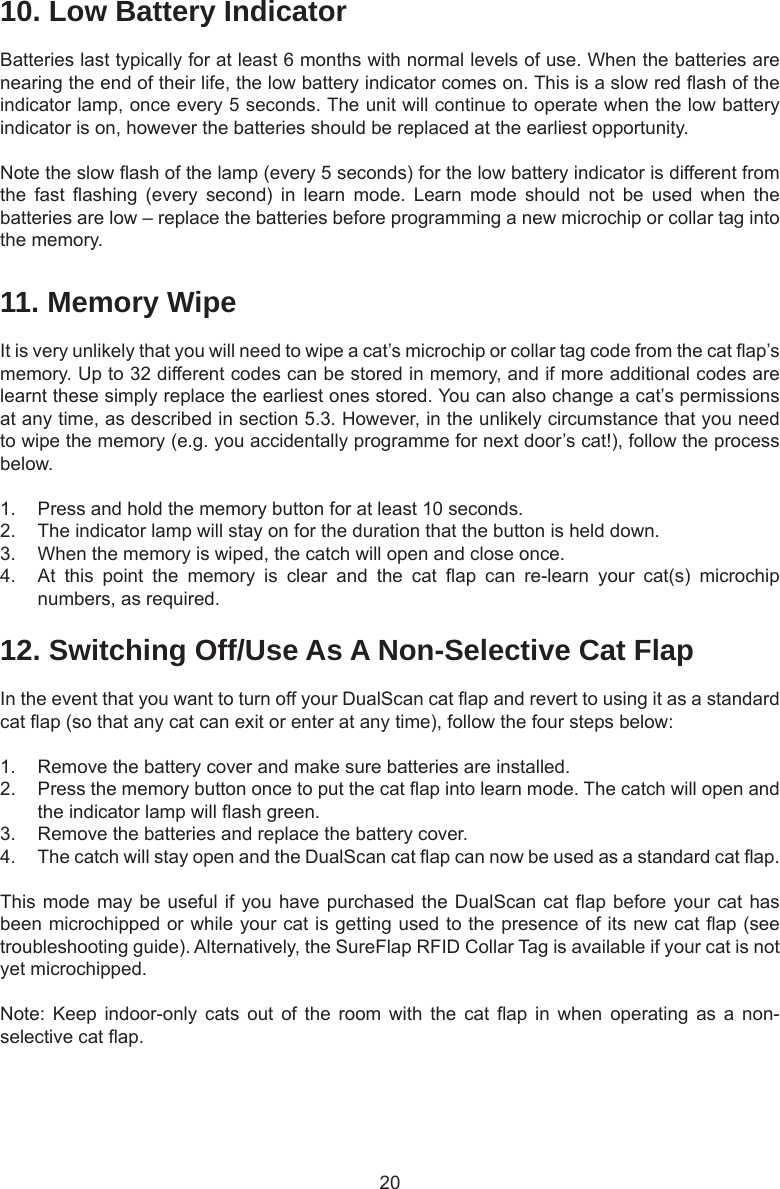2010. Low Battery IndicatorBatteries last typically for at least 6 months with normal levels of use. When the batteries are nearing the end of their life, the low battery indicator comes on. This is a slow red ash of the indicator lamp, once every 5 seconds. The unit will continue to operate when the low battery indicator is on, however the batteries should be replaced at the earliest opportunity. Note the slow ash of the lamp (every 5 seconds) for the low battery indicator is different from the  fast  ashing  (every  second)  in  learn  mode.  Learn  mode  should  not  be  used  when  the batteries are low – replace the batteries before programming a new microchip or collar tag into the memory.11. Memory WipeIt is very unlikely that you will need to wipe a cat’s microchip or collar tag code from the cat ap’s memory. Up to 32 different codes can be stored in memory, and if more additional codes are learnt these simply replace the earliest ones stored. You can also change a cat’s permissions at any time, as described in section 5.3. However, in the unlikely circumstance that you need to wipe the memory (e.g. you accidentally programme for next door’s cat!), follow the process below. 1.  Press and hold the memory button for at least 10 seconds.2.  The indicator lamp will stay on for the duration that the button is held down.3.  When the memory is wiped, the catch will open and close once.4.  At  this  point  the  memory  is  clear  and  the  cat  ap  can  re-learn  your  cat(s)  microchip numbers, as required. 12. Switching Off/Use As A Non-Selective Cat FlapIn the event that you want to turn off your DualScan cat ap and revert to using it as a standard cat ap (so that any cat can exit or enter at any time), follow the four steps below:1.  Remove the battery cover and make sure batteries are installed.2.  Press the memory button once to put the cat ap into learn mode. The catch will open and the indicator lamp will ash green. 3.  Remove the batteries and replace the battery cover. 4.  The catch will stay open and the DualScan cat ap can now be used as a standard cat ap.This mode may be useful if you have purchased the DualScan cat ap before your cat has been microchipped or while your cat is getting used to the presence of its new cat ap (see troubleshooting guide). Alternatively, the SureFlap RFID Collar Tag is available if your cat is not yet microchipped.Note:  Keep  indoor-only  cats  out  of  the  room  with  the  cat  ap  in  when  operating  as  a  non-selective cat ap.