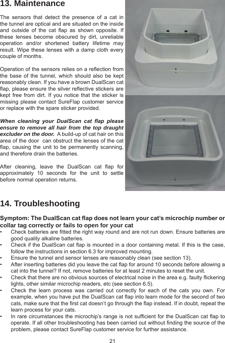 2114. TroubleshootingSymptom:TheDualScancatapdoesnotlearnyourcat’smicrochipnumberorcollar tag correctly or fails to open for your cat•  Check batteries are tted the right way round and are not run down. Ensure batteries are good quality alkaline batteries. •  Check if the DualScan cat ap is mounted in a door containing metal. If this is the case, follow the instructions in section 6.3 for improved mounting.•  Ensure the tunnel and sensor lenses are reasonably clean (see section 13).•  After inserting batteries did you leave the cat ap for around 10 seconds before allowing a cat into the tunnel? If not, remove batteries for at least 2 minutes to reset the unit. •  Check that there are no obvious sources of electrical noise in the area e.g. faulty ickering lights, other similar microchip readers, etc (see section 6.5).•  Check  the  learn  process  was  carried  out  correctly  for  each  of  the  cats  you  own.  For example, when you have put the DualScan cat ap into learn mode for the second of two cats, make sure that the rst cat doesn’t go through the ap instead. If in doubt, repeat the learn process for your cats. •  In rare circumstances the microchip’s range is not sufcient for the DualScan cat ap to operate. If all other troubleshooting has been carried out without nding the source of the problem, please contact SureFlap customer service for further assistance. 13. MaintenanceThe  sensors  that  detect  the  presence  of  a  cat  in the tunnel are optical and are situated on the inside and  outside  of  the  cat  ap  as  shown  opposite.  If these  lenses  become  obscured  by  dirt,  unreliable operation  and/or  shortened  battery  lifetime  may result. Wipe these lenses with a damp cloth every couple of months. Operation of the sensors relies on a reection from the base  of  the tunnel,  which  should also  be  kept reasonably clean. If you have a brown DualScan cat ap, please ensure the silver reective stickers are kept free  from  dirt. If  you notice  that  the sticker  is missing please contact SureFlap customer service or replace with the spare sticker provided.When  cleaning  your  DualScan  cat  ap  please ensure to remove all hair from the top draught excluder on the door.  A build-up of cat hair on this area of the door  can obstruct the lenses of the cat ap, causing the unit to be permanently scanning, and therefore drain the batteries.After  cleaning,  leave  the  DualScan  cat  ap  for approximately  10  seconds  for  the  unit  to  settle before normal operation returns. 