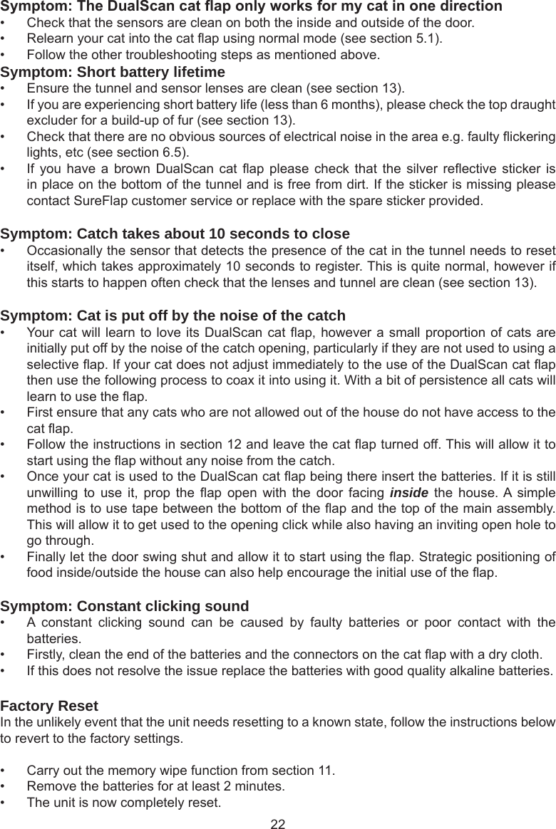 22Symptom:TheDualScancataponlyworksformycatinonedirection•  Check that the sensors are clean on both the inside and outside of the door.•  Relearn your cat into the cat ap using normal mode (see section 5.1).•  Follow the other troubleshooting steps as mentioned above.Symptom: Short battery lifetime•  Ensure the tunnel and sensor lenses are clean (see section 13). •  If you are experiencing short battery life (less than 6 months), please check the top draught excluder for a build-up of fur (see section 13).•  Check that there are no obvious sources of electrical noise in the area e.g. faulty ickering lights, etc (see section 6.5). •  If you  have a  brown DualScan  cat ap  please check  that the  silver reective  sticker is in place on the bottom of the tunnel and is free from dirt. If the sticker is missing please contact SureFlap customer service or replace with the spare sticker provided.Symptom: Catch takes about 10 seconds to close•  Occasionally the sensor that detects the presence of the cat in the tunnel needs to reset itself, which takes approximately 10 seconds to register. This is quite normal, however if this starts to happen often check that the lenses and tunnel are clean (see section 13).Symptom: Cat is put off by the noise of the catch•  Your cat will learn to love its DualScan cat ap, however a small proportion of cats are initially put off by the noise of the catch opening, particularly if they are not used to using a selective ap. If your cat does not adjust immediately to the use of the DualScan cat ap then use the following process to coax it into using it. With a bit of persistence all cats will learn to use the ap.•  First ensure that any cats who are not allowed out of the house do not have access to the cat ap.•  Follow the instructions in section 12 and leave the cat ap turned off. This will allow it to start using the ap without any noise from the catch. •  Once your cat is used to the DualScan cat ap being there insert the batteries. If it is still unwilling  to  use  it,  prop  the  ap  open  with  the  door  facing  inside  the  house. A simple method is to use tape between the bottom of the ap and the top of the main assembly. This will allow it to get used to the opening click while also having an inviting open hole to go through. •  Finally let the door swing shut and allow it to start using the ap. Strategic positioning of food inside/outside the house can also help encourage the initial use of the ap. Symptom: Constant clicking sound•  A  constant  clicking  sound  can  be  caused  by  faulty  batteries  or  poor  contact  with  the batteries.•  Firstly, clean the end of the batteries and the connectors on the cat ap with a dry cloth.•  If this does not resolve the issue replace the batteries with good quality alkaline batteries. Factory ResetIn the unlikely event that the unit needs resetting to a known state, follow the instructions below to revert to the factory settings. •  Carry out the memory wipe function from section 11. •  Remove the batteries for at least 2 minutes. •  The unit is now completely reset. 