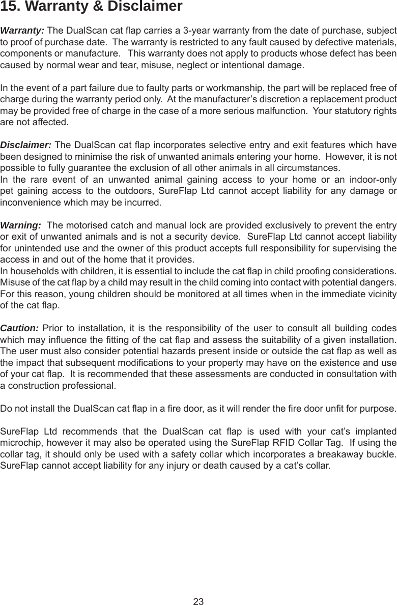 2315. Warranty &amp; DisclaimerWarranty: The DualScan cat ap carries a 3-year warranty from the date of purchase, subject to proof of purchase date.  The warranty is restricted to any fault caused by defective materials, components or manufacture.   This warranty does not apply to products whose defect has been caused by normal wear and tear, misuse, neglect or intentional damage.In the event of a part failure due to faulty parts or workmanship, the part will be replaced free of charge during the warranty period only.  At the manufacturer’s discretion a replacement product may be provided free of charge in the case of a more serious malfunction.  Your statutory rights are not affected.Disclaimer: The DualScan cat ap incorporates selective entry and exit features which have been designed to minimise the risk of unwanted animals entering your home.  However, it is not possible to fully guarantee the exclusion of all other animals in all circumstances.In  the  rare  event  of  an  unwanted  animal  gaining  access  to  your  home  or  an  indoor-only pet gaining  access  to the  outdoors,  SureFlap Ltd  cannot  accept  liability  for  any  damage  or inconvenience which may be incurred.Warning:  The motorised catch and manual lock are provided exclusively to prevent the entry or exit of unwanted animals and is not a security device.  SureFlap Ltd cannot accept liability for unintended use and the owner of this product accepts full responsibility for supervising the access in and out of the home that it provides.In households with children, it is essential to include the cat ap in child proong considerations.  Misuse of the cat ap by a child may result in the child coming into contact with potential dangers.  For this reason, young children should be monitored at all times when in the immediate vicinity of the cat ap.  Caution: Prior to installation, it is the responsibility of the user to consult all building codes which may inuence the tting of the cat ap and assess the suitability of a given installation.  The user must also consider potential hazards present inside or outside the cat ap as well as the impact that subsequent modications to your property may have on the existence and use of your cat ap.  It is recommended that these assessments are conducted in consultation with a construction professional.Do not install the DualScan cat ap in a re door, as it will render the re door unt for purpose. SureFlap  Ltd  recommends  that  the  DualScan  cat  ap  is  used  with  your  cat’s  implanted microchip, however it may also be operated using the SureFlap RFID Collar Tag.  If using the collar tag, it should only be used with a safety collar which incorporates a breakaway buckle. SureFlap cannot accept liability for any injury or death caused by a cat’s collar.