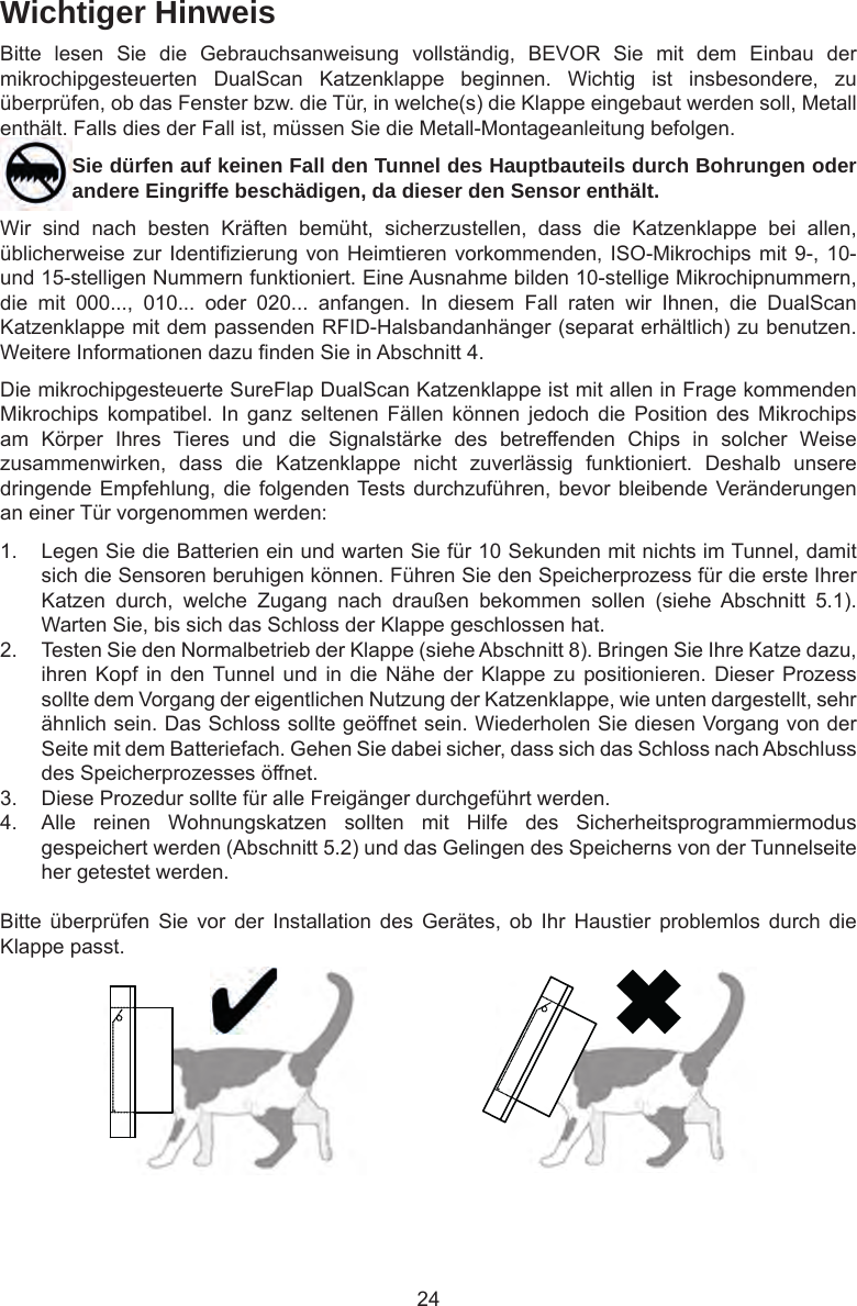 24Wichtiger HinweisBitte  lesen  Sie  die  Gebrauchsanweisung  vollständig,  BEVOR  Sie  mit  dem  Einbau  der mikrochipgesteuerten  DualScan  Katzenklappe  beginnen.  Wichtig  ist  insbesondere,  zu überprüfen, ob das Fenster bzw. die Tür, in welche(s) die Klappe eingebaut werden soll, Metall enthält. Falls dies der Fall ist, müssen Sie die Metall-Montageanleitung befolgen.Sie dürfen auf keinen Fall den Tunnel des Hauptbauteils durch Bohrungen oder andere Eingriffe beschädigen, da dieser den Sensor enthält.Wir  sind  nach  besten  Kräften  bemüht,  sicherzustellen,  dass  die  Katzenklappe  bei  allen, üblicherweise zur Identizierung von Heimtieren vorkommenden, ISO-Mikrochips mit 9-, 10- und 15-stelligen Nummern funktioniert. Eine Ausnahme bilden 10-stellige Mikrochipnummern, die  mit  000...,  010...  oder  020...  anfangen.  In  diesem  Fall  raten  wir  Ihnen,  die  DualScan Katzenklappe mit dem passenden RFID-Halsbandanhänger (separat erhältlich) zu benutzen. Weitere Informationen dazu nden Sie in Abschnitt 4.Die mikrochipgesteuerte SureFlap DualScan Katzenklappe ist mit allen in Frage kommenden Mikrochips  kompatibel.  In  ganz  seltenen  Fällen  können  jedoch  die  Position  des  Mikrochips am  Körper  Ihres  Tieres  und  die  Signalstärke  des  betreffenden  Chips  in  solcher  Weise zusammenwirken,  dass  die  Katzenklappe  nicht  zuverlässig  funktioniert.  Deshalb  unsere dringende Empfehlung, die folgenden Tests durchzuführen, bevor bleibende Veränderungen an einer Tür vorgenommen werden:1.  Legen Sie die Batterien ein und warten Sie für 10 Sekunden mit nichts im Tunnel, damit sich die Sensoren beruhigen können. Führen Sie den Speicherprozess für die erste Ihrer Katzen  durch,  welche  Zugang  nach  draußen  bekommen  sollen  (siehe  Abschnitt  5.1). Warten Sie, bis sich das Schloss der Klappe geschlossen hat.2.  Testen Sie den Normalbetrieb der Klappe (siehe Abschnitt 8). Bringen Sie Ihre Katze dazu, ihren Kopf in den Tunnel und  in  die Nähe der  Klappe zu positionieren.  Dieser  Prozess sollte dem Vorgang der eigentlichen Nutzung der Katzenklappe, wie unten dargestellt, sehr ähnlich sein. Das Schloss sollte geöffnet sein. Wiederholen Sie diesen Vorgang von der Seite mit dem Batteriefach. Gehen Sie dabei sicher, dass sich das Schloss nach Abschluss des Speicherprozesses öffnet.3.  Diese Prozedur sollte für alle Freigänger durchgeführt werden.4.  Alle  reinen  Wohnungskatzen  sollten  mit  Hilfe  des  Sicherheitsprogrammiermodus gespeichert werden (Abschnitt 5.2) und das Gelingen des Speicherns von der Tunnelseite her getestet werden.Bitte  überprüfen  Sie  vor  der  Installation  des  Gerätes,  ob  Ihr  Haustier  problemlos  durch  die Klappe passt. 