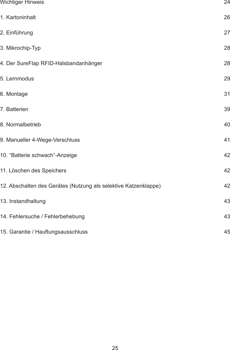 25Wichtiger Hinweis     241. Kartoninhalt      262. Einführung      273. Mikrochip-Typ      284. Der SureFlap RFID-Halsbandanhänger      285. Lernmodus      296. Montage      317. Batterien      398. Normalbetrieb      409. Manueller 4-Wege-Verschluss      4110. “Batterie schwach”-Anzeige      4211. Löschen des Speichers      4212. Abschalten des Gerätes (Nutzung als selektive Katzenklappe)      4213. Instandhaltung      4314. Fehlersuche / Fehlerbehebung      4315. Garantie / Hauftungsausschluss     45