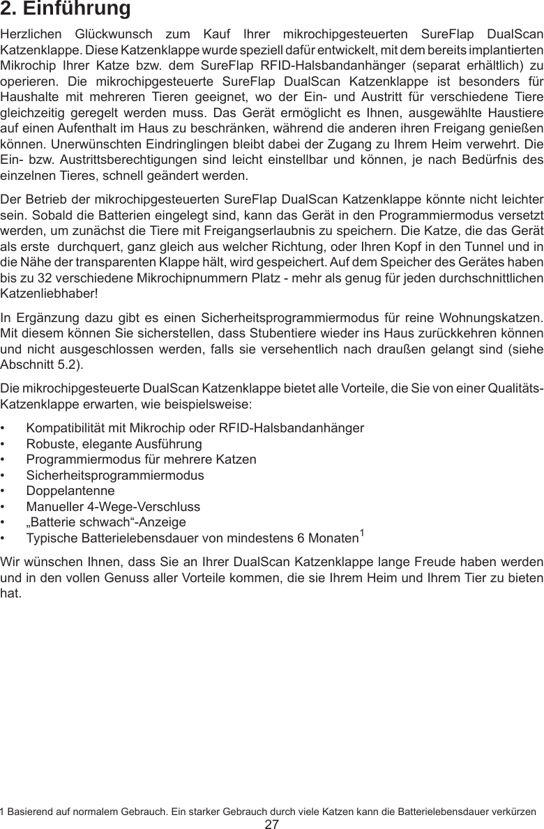 272. EinführungHerzlichen  Glückwunsch  zum  Kauf  Ihrer  mikrochipgesteuerten  SureFlap  DualScan Katzenklappe. Diese Katzenklappe wurde speziell dafür entwickelt, mit dem bereits implantierten Mikrochip  Ihrer  Katze  bzw.  dem  SureFlap  RFID-Halsbandanhänger  (separat  erhältlich)  zu operieren.  Die  mikrochipgesteuerte  SureFlap  DualScan  Katzenklappe  ist  besonders  für Haushalte  mit  mehreren  Tieren  geeignet,  wo  der  Ein-  und  Austritt  für  verschiedene  Tiere gleichzeitig  geregelt  werden  muss.  Das  Gerät  ermöglicht  es  Ihnen,  ausgewählte  Haustiere auf einen Aufenthalt im Haus zu beschränken, während die anderen ihren Freigang genießen können. Unerwünschten Eindringlingen bleibt dabei der Zugang zu Ihrem Heim verwehrt. Die Ein-  bzw. Austrittsberechtigungen  sind  leicht  einstellbar  und  können,  je  nach  Bedürfnis  des einzelnen Tieres, schnell geändert werden.Der Betrieb der mikrochipgesteuerten SureFlap DualScan Katzenklappe könnte nicht leichter sein. Sobald die Batterien eingelegt sind, kann das Gerät in den Programmiermodus versetzt werden, um zunächst die Tiere mit Freigangserlaubnis zu speichern. Die Katze, die das Gerät als erste  durchquert, ganz gleich aus welcher Richtung, oder Ihren Kopf in den Tunnel und in die Nähe der transparenten Klappe hält, wird gespeichert. Auf dem Speicher des Gerätes haben bis zu 32 verschiedene Mikrochipnummern Platz - mehr als genug für jeden durchschnittlichen Katzenliebhaber! In Ergänzung dazu  gibt es einen  Sicherheitsprogrammiermodus für  reine  Wohnungskatzen. Mit diesem können Sie sicherstellen, dass Stubentiere wieder ins Haus zurückkehren können und nicht ausgeschlossen werden,  falls  sie versehentlich nach draußen  gelangt  sind (siehe Abschnitt 5.2).Die mikrochipgesteuerte DualScan Katzenklappe bietet alle Vorteile, die Sie von einer Qualitäts-Katzenklappe erwarten, wie beispielsweise:•  Kompatibilität mit Mikrochip oder RFID-Halsbandanhänger•  Robuste, elegante Ausführung•  Programmiermodus für mehrere Katzen•  Sicherheitsprogrammiermodus•  Doppelantenne•  Manueller 4-Wege-Verschluss•  „Batterie schwach“-Anzeige•  Typische Batterielebensdauer von mindestens 6 Monaten1Wir wünschen Ihnen, dass Sie an Ihrer DualScan Katzenklappe lange Freude haben werden und in den vollen Genuss aller Vorteile kommen, die sie Ihrem Heim und Ihrem Tier zu bieten hat. 1 Basierend auf normalem Gebrauch. Ein starker Gebrauch durch viele Katzen kann die Batterielebensdauer verkürzen