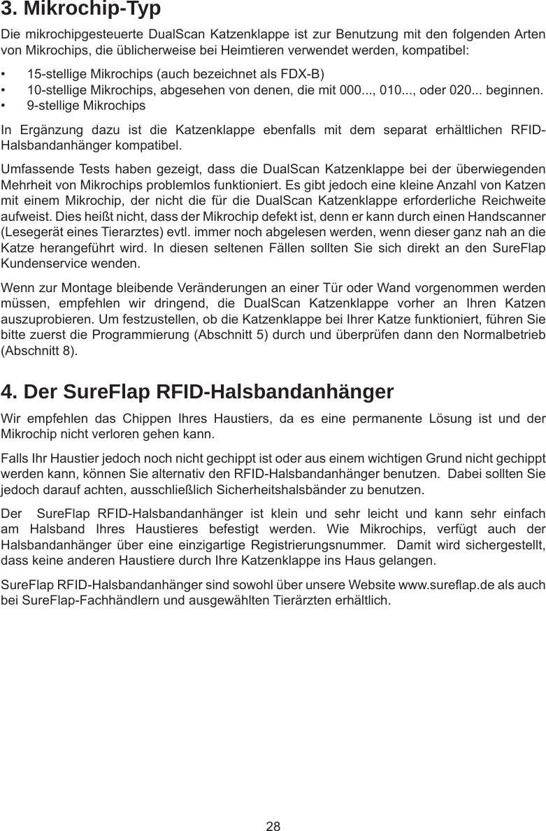 284. Der SureFlap RFID-HalsbandanhängerWir  empfehlen  das  Chippen  Ihres  Haustiers,  da  es  eine  permanente  Lösung  ist  und  der Mikrochip nicht verloren gehen kann.Falls Ihr Haustier jedoch noch nicht gechippt ist oder aus einem wichtigen Grund nicht gechippt werden kann, können Sie alternativ den RFID-Halsbandanhänger benutzen.  Dabei sollten Sie jedoch darauf achten, ausschließlich Sicherheitshalsbänder zu benutzen.Der    SureFlap  RFID-Halsbandanhänger  ist  klein  und  sehr  leicht  und  kann  sehr  einfach am  Halsband  Ihres  Haustieres  befestigt  werden.  Wie  Mikrochips,  verfügt  auch  der Halsbandanhänger über eine  einzigartige Registrierungsnummer.  Damit  wird  sichergestellt, dass keine anderen Haustiere durch Ihre Katzenklappe ins Haus gelangen. SureFlap RFID-Halsbandanhänger sind sowohl über unsere Website www.sureap.de als auch bei SureFlap-Fachhändlern und ausgewählten Tierärzten erhältlich. 3. Mikrochip-TypDie mikrochipgesteuerte DualScan Katzenklappe ist zur Benutzung mit den folgenden Arten von Mikrochips, die üblicherweise bei Heimtieren verwendet werden, kompatibel:•  15-stellige Mikrochips (auch bezeichnet als FDX-B)•  10-stellige Mikrochips, abgesehen von denen, die mit 000..., 010..., oder 020... beginnen.•  9-stellige MikrochipsIn  Ergänzung  dazu  ist  die  Katzenklappe  ebenfalls  mit  dem  separat  erhältlichen  RFID-Halsbandanhänger kompatibel.Umfassende Tests haben gezeigt, dass die DualScan Katzenklappe bei der überwiegenden Mehrheit von Mikrochips problemlos funktioniert. Es gibt jedoch eine kleine Anzahl von Katzen mit  einem  Mikrochip,  der  nicht  die  für  die  DualScan  Katzenklappe  erforderliche  Reichweite aufweist. Dies heißt nicht, dass der Mikrochip defekt ist, denn er kann durch einen Handscanner (Lesegerät eines Tierarztes) evtl. immer noch abgelesen werden, wenn dieser ganz nah an die Katze  herangeführt  wird.  In  diesen  seltenen  Fällen  sollten  Sie  sich  direkt  an  den  SureFlap Kundenservice wenden.Wenn zur Montage bleibende Veränderungen an einer Tür oder Wand vorgenommen werden müssen,  empfehlen  wir  dringend,  die  DualScan  Katzenklappe  vorher  an  Ihren  Katzen auszuprobieren. Um festzustellen, ob die Katzenklappe bei Ihrer Katze funktioniert, führen Sie bitte zuerst die Programmierung (Abschnitt 5) durch und überprüfen dann den Normalbetrieb (Abschnitt 8).