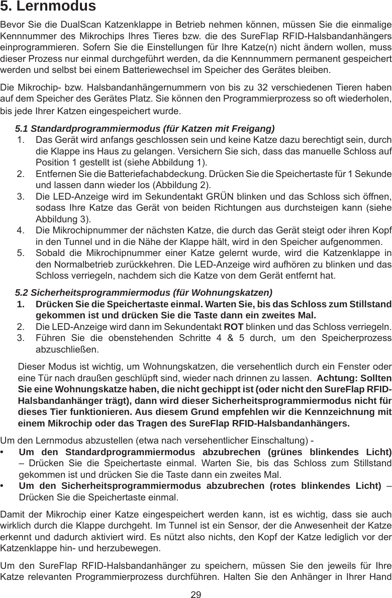 295. LernmodusBevor Sie die DualScan Katzenklappe in Betrieb nehmen können, müssen Sie die einmalige Kennnummer des Mikrochips  Ihres Tieres bzw. die des  SureFlap RFID-Halsbandanhängers einprogrammieren. Sofern Sie die Einstellungen für Ihre Katze(n) nicht ändern wollen, muss dieser Prozess nur einmal durchgeführt werden, da die Kennnummern permanent gespeichert werden und selbst bei einem Batteriewechsel im Speicher des Gerätes bleiben. Die Mikrochip- bzw. Halsbandanhängernummern von bis zu 32 verschiedenen Tieren haben auf dem Speicher des Gerätes Platz. Sie können den Programmierprozess so oft wiederholen, bis jede Ihrer Katzen eingespeichert wurde.5.1 Standardprogrammiermodus (für Katzen mit Freigang)1.  Das Gerät wird anfangs geschlossen sein und keine Katze dazu berechtigt sein, durch die Klappe ins Haus zu gelangen. Versichern Sie sich, dass das manuelle Schloss auf Position 1 gestellt ist (siehe Abbildung 1).2.  Entfernen Sie die Batteriefachabdeckung. Drücken Sie die Speichertaste für 1 Sekunde und lassen dann wieder los (Abbildung 2).3.  Die LED-Anzeige wird im Sekundentakt GRÜN blinken und das Schloss sich öffnen, sodass Ihre Katze das Gerät von beiden Richtungen aus durchsteigen kann (siehe Abbildung 3).4.  Die Mikrochipnummer der nächsten Katze, die durch das Gerät steigt oder ihren Kopf in den Tunnel und in die Nähe der Klappe hält, wird in den Speicher aufgenommen.5.  Sobald  die  Mikrochipnummer  einer  Katze  gelernt  wurde,  wird  die  Katzenklappe  in den Normalbetrieb zurückkehren. Die LED-Anzeige wird aufhören zu blinken und das Schloss verriegeln, nachdem sich die Katze von dem Gerät entfernt hat.5.2 Sicherheitsprogrammiermodus (für Wohnungskatzen)1.  Drücken Sie die Speichertaste einmal. Warten Sie, bis das Schloss zum Stillstand gekommen ist und drücken Sie die Taste dann ein zweites Mal.2.  Die LED-Anzeige wird dann im Sekundentakt ROT blinken und das Schloss verriegeln. 3.  Führen  Sie  die  obenstehenden  Schritte  4  &amp;  5  durch,  um  den  Speicherprozess abzuschließen.Dieser Modus ist wichtig, um Wohnungskatzen, die versehentlich durch ein Fenster oder eine Tür nach draußen geschlüpft sind, wieder nach drinnen zu lassen.  Achtung: Sollten Sie eine Wohnungskatze haben, die nicht gechippt ist (oder nicht den SureFlap RFID-Halsbandanhänger trägt), dann wird dieser Sicherheitsprogrammiermodus nicht für dieses Tier funktionieren. Aus diesem Grund empfehlen wir die Kennzeichnung mit einem Mikrochip oder das Tragen des SureFlap RFID-Halsbandanhängers.Um den Lernmodus abzustellen (etwa nach versehentlicher Einschaltung) -• Um den Standardprogrammiermodus abzubrechen (grünes blinkendes Licht) –  Drücken  Sie  die  Speichertaste  einmal.  Warten  Sie,  bis  das  Schloss  zum  Stillstand gekommen ist und drücken Sie die Taste dann ein zweites Mal.• Um den Sicherheitsprogrammiermodus abzubrechen (rotes blinkendes Licht)  – Drücken Sie die Speichertaste einmal.Damit der  Mikrochip  einer  Katze  eingespeichert werden  kann, ist  es wichtig,  dass sie  auch wirklich durch die Klappe durchgeht. Im Tunnel ist ein Sensor, der die Anwesenheit der Katze erkennt und dadurch aktiviert wird. Es nützt also nichts, den Kopf der Katze lediglich vor der Katzenklappe hin- und herzubewegen. Um  den  SureFlap  RFID-Halsbandanhänger  zu  speichern,  müssen  Sie  den  jeweils  für  Ihre Katze relevanten Programmierprozess durchführen. Halten Sie den Anhänger in  Ihrer  Hand 