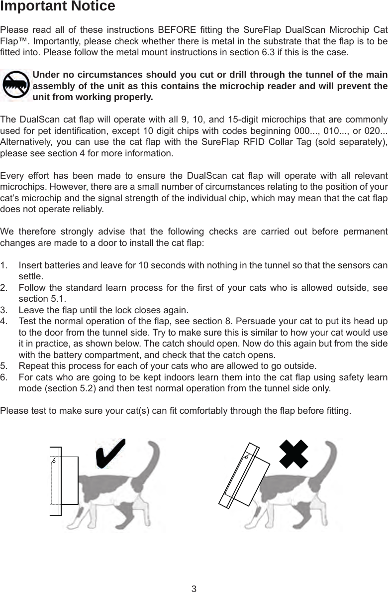 3Important NoticePlease  read  all  of  these  instructions  BEFORE  tting  the  SureFlap  DualScan  Microchip  Cat Flap™. Importantly, please check whether there is metal in the substrate that the ap is to be tted into. Please follow the metal mount instructions in section 6.3 if this is the case.Under no circumstances should you cut or drill through the tunnel of the main assembly of the unit as this contains the microchip reader and will prevent the unit from working properly.The DualScan cat ap will operate with all 9, 10, and 15-digit microchips that are commonly used for pet identication, except 10 digit chips with codes beginning 000..., 010..., or 020... Alternatively, you can  use the cat ap with the SureFlap RFID  Collar Tag (sold  separately), please see section 4 for more information.Every  effort  has  been  made  to  ensure  the  DualScan  cat  ap  will  operate  with  all  relevant microchips. However, there are a small number of circumstances relating to the position of your cat’s microchip and the signal strength of the individual chip, which may mean that the cat ap does not operate reliably.We  therefore  strongly  advise  that  the  following  checks  are  carried  out  before  permanent changes are made to a door to install the cat ap:1.  Insert batteries and leave for 10 seconds with nothing in the tunnel so that the sensors can settle. 2.  Follow the standard learn process for the rst of your cats who is allowed outside, see section 5.1. 3.  Leave the ap until the lock closes again. 4.  Test the normal operation of the ap, see section 8. Persuade your cat to put its head up to the door from the tunnel side. Try to make sure this is similar to how your cat would use it in practice, as shown below. The catch should open. Now do this again but from the side with the battery compartment, and check that the catch opens. 5.  Repeat this process for each of your cats who are allowed to go outside.6.  For cats who are going to be kept indoors learn them into the cat ap using safety learn mode (section 5.2) and then test normal operation from the tunnel side only.Please test to make sure your cat(s) can t comfortably through the ap before tting. 