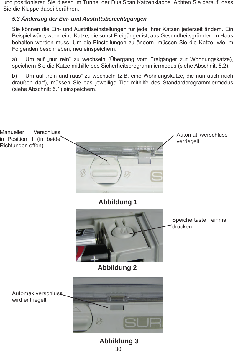 30Manueller  Verschluss in  Position  1  (in  beide Richtungen offen)Automatikverschluss verriegeltSpeichertaste  einmal drückenAutomakiverschluss wird entriegeltAbbildung 1Abbildung 2Abbildung 3und positionieren Sie diesen im Tunnel der DualScan Katzenklappe. Achten Sie darauf, dass Sie die Klappe dabei berühren.5.3 Änderung der Ein- und AustrittsberechtigungenSie können die Ein- und Austrittseinstellungen für jede Ihrer Katzen jederzeit ändern. Ein Beispiel wäre, wenn eine Katze, die sonst Freigänger ist, aus Gesundheitsgründen im Haus behalten werden muss. Um  die Einstellungen zu  ändern,  müssen Sie die  Katze,  wie im Folgenden beschrieben, neu einspeichern.a)  Um  auf  „nur  rein“  zu  wechseln  (Übergang  vom  Freigänger  zur  Wohnungskatze), speichern Sie die Katze mithilfe des Sicherheitsprogrammiermodus (siehe Abschnitt 5.2).b)  Um auf „rein und raus“ zu wechseln (z.B. eine Wohnungskatze, die nun auch nach draußen  darf),  müssen  Sie  das  jeweilige  Tier  mithilfe  des  Standardprogrammiermodus (siehe Abschnitt 5.1) einspeichern.