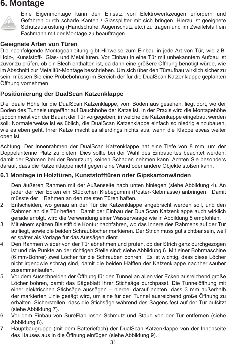 316. MontageEine  Eigenmontage  kann  den  Einsatz  von  Elektrowerkzeugen  erfordern  und Gefahren durch scharfe Kanten  /  Glassplitter mit sich bringen.  Hierzu ist geeignete Schutzausrüstung (Handschuhe, Augenschutz etc.) zu tragen und im Zweifelsfall ein Fachmann mit der Montage zu beauftragen.Geeignete Arten von TürenDie nachfolgende Montageanleitung gibt Hinweise zum Einbau in jede Art von Tür, wie z.B. Holz-, Kunststoff-, Glas- und Metalltüren. Vor Einbau in eine Tür mit unbekanntem Aufbau ist zuvor zu prüfen, ob ein Blech enthalten ist, da dann eine größere Öffnung benötigt würde, wie im Abschnitt zur Metalltür-Montage beschrieben. Um sich über den Türaufbau wirklich sicher zu sein, müssen Sie eine Probebohrung im Bereich der für die DualScan Katzenklappe geplanten Öffnung vornehmen. Positionierung der DualScan KatzenklappeDie ideale Höhe für die DualScan Katzenklappe, vom Boden aus gesehen, liegt dort, wo der Boden des Tunnels ungefähr auf Bauchhöhe der Katze ist. In der Praxis wird die Montagehöhe jedoch meist von der Bauart der Tür vorgegeben, in welche die Katzenkappe eingebaut werden soll. Normalerweise ist es üblich, die DualScan Katzenklappe einfach so niedrig einzubauen, wie es eben geht. Ihrer Katze macht es allerdings nichts aus, wenn die Klappe etwas weiter oben ist. Achtung:  Der  Innenrahmen  der  DualScan  Katzenklappe  hat  eine  Tiefe  von  8  mm,  um  der Doppelantenne Platz zu  bieten.  Dies sollte bei  der Wahl des Einbauortes  beachtet werden, damit der Rahmen bei der Benutzung keinen Schaden nehmen kann. Achten Sie besonders darauf, dass die Katzenklappe nicht gegen eine Wand oder andere Objekte stoßen kann.6.1 Montage in Holztüren, Kunststofftüren oder Gipskartonwänden1.  Den äußeren Rahmen mit der Außenseite nach unten hinlegen (siehe Abbildung 4). An jeder der vier Ecken ein Stückchen Klebegummi (Poster-Klebmasse) anbringen.  Damit müsste der   Rahmen an den meisten Türen haften. 2.  Entscheiden, wo  genau an  der Tür die  Katzenklappe angebracht  werden  soll,  und  den Rahmen an die Tür heften.  Damit der Einbau der DualScan Katzenklappe auch wirklich gerade erfolgt, wird die Verwendung einer Wasserwaage wie in Abbildung 5 empfohlen. 3.  Mit einem spitzen Bleistift die Kontur nachfahren, wo das Innere des Rahmens auf der Tür auiegt, sowie die beiden Schraublöcher markieren. Der Strich muss gut sichtbar sein, weil er später als Vorlage für das Aussägen dient.4.  Den Rahmen wieder von der Tür abnehmen und prüfen, ob der Strich ganz durchgezogen ist und die Punkte an der richtigen Stelle sind; siehe Abbildung 6. Mit einer Bohrmaschine (6 mm-Bohrer) zwei Löcher für die Schrauben bohren.  Es ist wichtig, dass diese Löcher nicht irgendwie schräg sind, damit die beiden Hälften der Katzenklappe nachher sauber zusammenlaufen.5.  Vor dem Ausschneiden der Öffnung für den Tunnel an allen vier Ecken ausreichend große Löcher bohren,  damit das  Sägeblatt Ihrer  Stichsäge durchpasst.  Die Tunnelöffnung mit einer  elektrischen  Stichsäge  aussägen  –  hierbei  darauf  achten,  dass  3  mm  außerhalb der markierten Linie gesägt wird, um eine für den Tunnel ausreichend große Öffnung zu erhalten. Sicherstellen, dass die Stichsäge während des Sägens fest auf der Tür aufsitzt (siehe Abbildung 7).6.  Vor  dem Einbau  von SureFlap  losen Schmutz  und Staub  von der Tür  entfernen (siehe Abbildung 8). 7.  Hauptbaugruppe (mit dem Batteriefach) der DualScan Katzenklappe von der Innenseite des Hauses aus in die Öffnung einfügen (siehe Abbildung 9).