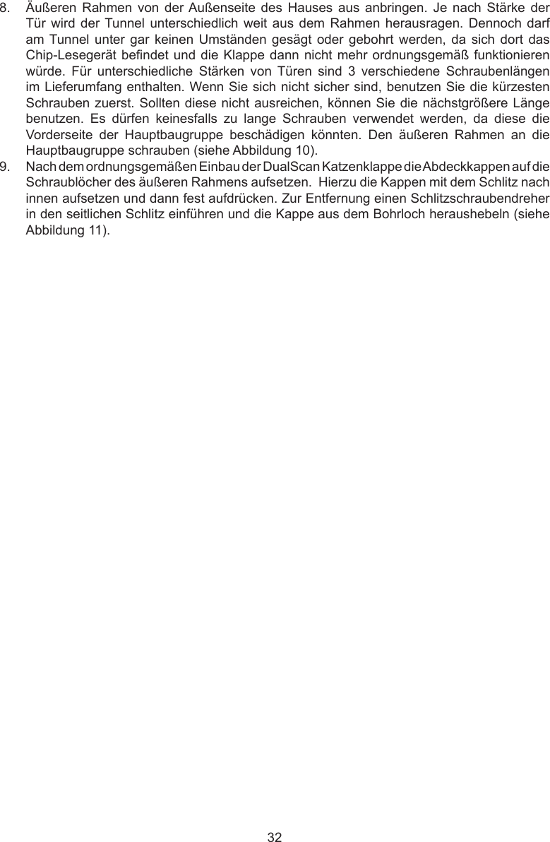 328.  Äußeren  Rahmen  von  der Außenseite  des  Hauses  aus  anbringen.  Je  nach  Stärke  der Tür wird der Tunnel unterschiedlich weit aus  dem  Rahmen herausragen. Dennoch darf am Tunnel unter gar keinen Umständen  gesägt oder gebohrt  werden, da sich  dort das Chip-Lesegerät bendet und die Klappe dann nicht mehr ordnungsgemäß funktionieren würde.  Für  unterschiedliche  Stärken  von  Türen  sind  3  verschiedene  Schraubenlängen im Lieferumfang enthalten. Wenn Sie sich nicht sicher sind, benutzen Sie die kürzesten Schrauben zuerst. Sollten diese nicht ausreichen, können Sie die nächstgrößere Länge benutzen.  Es  dürfen  keinesfalls  zu  lange  Schrauben  verwendet  werden,  da  diese  die Vorderseite  der  Hauptbaugruppe  beschädigen  könnten.  Den  äußeren  Rahmen  an  die Hauptbaugruppe schrauben (siehe Abbildung 10).9.  Nach dem ordnungsgemäßen Einbau der DualScan Katzenklappe die Abdeckkappen auf die Schraublöcher des äußeren Rahmens aufsetzen.  Hierzu die Kappen mit dem Schlitz nach innen aufsetzen und dann fest aufdrücken. Zur Entfernung einen Schlitzschraubendreher in den seitlichen Schlitz einführen und die Kappe aus dem Bohrloch heraushebeln (siehe Abbildung 11).