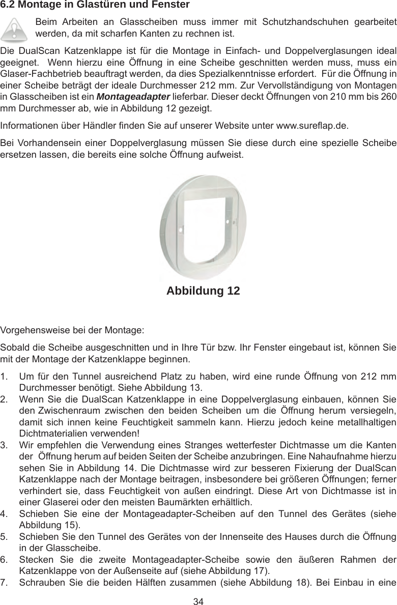 346.2 Montage in Glastüren und FensterBeim  Arbeiten  an  Glasscheiben  muss  immer  mit  Schutzhandschuhen  gearbeitet werden, da mit scharfen Kanten zu rechnen ist. Die  DualScan  Katzenklappe  ist  für  die  Montage  in  Einfach-  und  Doppelverglasungen  ideal geeignet.    Wenn  hierzu  eine  Öffnung  in  eine  Scheibe  geschnitten  werden  muss,  muss  ein Glaser-Fachbetrieb beauftragt werden, da dies Spezialkenntnisse erfordert.  Für die Öffnung in einer Scheibe beträgt der ideale Durchmesser 212 mm. Zur Vervollständigung von Montagen in Glasscheiben ist ein Montageadapter lieferbar. Dieser deckt Öffnungen von 210 mm bis 260 mm Durchmesser ab, wie in Abbildung 12 gezeigt.Informationen über Händler  nden Sie auf unserer Website unter www.sure ap.de.Bei Vorhandensein einer Doppelverglasung  müssen  Sie  diese durch eine spezielle Scheibe ersetzen lassen, die bereits eine solche Öffnung aufweist.Abbildung 12Vorgehensweise bei der Montage: Sobald die Scheibe ausgeschnitten und in Ihre Tür bzw. Ihr Fenster eingebaut ist, können Sie mit der Montage der Katzenklappe beginnen. 1.  Um für den Tunnel ausreichend Platz zu  haben,  wird eine runde Öffnung von 212 mm Durchmesser benötigt. Siehe Abbildung 13. 2.  Wenn Sie die DualScan Katzenklappe in eine Doppelverglasung einbauen, können Sie den  Zwischenraum  zwischen  den  beiden  Scheiben  um  die  Öffnung  herum  versiegeln, damit  sich  innen  keine  Feuchtigkeit  sammeln  kann.  Hierzu  jedoch  keine  metallhaltigen Dichtmaterialien verwenden! 3.  Wir empfehlen die Verwendung eines Stranges wetterfester Dichtmasse um die Kanten der  Öffnung herum auf beiden Seiten der Scheibe anzubringen. Eine Nahaufnahme hierzu sehen Sie in Abbildung  14.  Die Dichtmasse  wird zur  besseren  Fixierung der  DualScan Katzenklappe nach der Montage beitragen, insbesondere bei größeren Öffnungen; ferner verhindert  sie,  dass  Feuchtigkeit  von  außen  eindringt.  Diese Art  von  Dichtmasse  ist  in einer Glaserei oder den meisten Baumärkten erhältlich. 4.  Schieben  Sie  eine  der  Montageadapter-Scheiben  auf  den  Tunnel  des  Gerätes  (siehe Abbildung 15). 5.  Schieben Sie den Tunnel des Gerätes von der Innenseite des Hauses durch die Öffnung in der Glasscheibe.  6.  Stecken  Sie  die  zweite  Montageadapter-Scheibe  sowie  den  äußeren  Rahmen  der Katzenklappe von der Außenseite auf (siehe Abbildung 17). 7.  Schrauben Sie die beiden  Hälften  zusammen (siehe Abbildung 18). Bei Einbau in  eine 