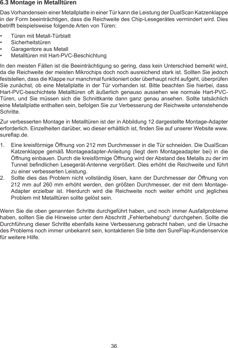 366.3 Montage in Metalltüren Das Vorhandensein einer Metallplatte in einer Tür kann die Leistung der DualScan Katzenklappe in der Form beeinträchtigen, dass die Reichweite des Chip-Lesegerätes vermindert wird. Dies betrifft beispielsweise folgende Arten von Türen:•  Türen mit Metall-Türblatt•  Sicherheitstüren•  Garagentore aus Metall•  Metalltüren mit Hart-PVC-BeschichtungIn den meisten Fällen ist die Beeinträchtigung so gering, dass kein Unterschied bemerkt wird, da die Reichweite der meisten Mikrochips doch noch ausreichend stark ist. Sollten Sie jedoch feststellen, dass die Klappe nur manchmal funktioniert oder überhaupt nicht aufgeht, überprüfen Sie zunächst, ob eine Metallplatte in der Tür vorhanden ist. Bitte beachten Sie hierbei, dass Hart-PVC-beschichtete Metalltüren  oft  äußerlich  genauso  aussehen wie  normale  Hart-PVC-Türen, und  Sie  müssen sich  die  Schnittkante  dann  ganz  genau  ansehen.  Sollte  tatsächlich eine Metallplatte enthalten sein, befolgen Sie zur Verbesserung der Reichweite untenstehende Schritte.Zur verbesserten Montage in Metalltüren ist der in Abbildung 12 dargestellte Montage-Adapter erforderlich. Einzelheiten darüber, wo dieser erhältlich ist, nden Sie auf unserer Website www.sureap.de. 1.  Eine kreisförmige Öffnung von 212 mm Durchmesser in die Tür schneiden. Die DualScan Katzenklappe  gemäß  Montageadapter-Anleitung  (liegt  dem  Montageadapter  bei)  in  die Öffnung einbauen. Durch die kreisförmige Öffnung wird der Abstand des Metalls zu der im Tunnel bendlichen Lesegerät-Antenne vergrößert. Dies erhöht die Reichweite und führt zu einer verbesserten Leistung.2.  Sollte dies das Problem nicht vollständig lösen, kann der Durchmesser der Öffnung von 212 mm auf 260 mm erhöht werden, den größten Durchmesser, der mit dem Montage-Adapter  erzielbar  ist.  Hierdurch  wird  die  Reichweite  noch  weiter  erhöht  und  jegliches Problem mit Metalltüren sollte gelöst sein.Wenn Sie die oben genannten Schritte durchgeführt haben, und noch immer Ausfallprobleme haben, sollten Sie die Hinweise unter dem Abschritt „Fehlerbehebung“ durchgehen. Sollte die Durchführung dieser Schritte ebenfalls keine Verbesserung gebracht haben, und die Ursache des Problems noch immer unbekannt sein, kontaktieren Sie bitte den SureFlap-Kundenservice für weitere Hilfe.