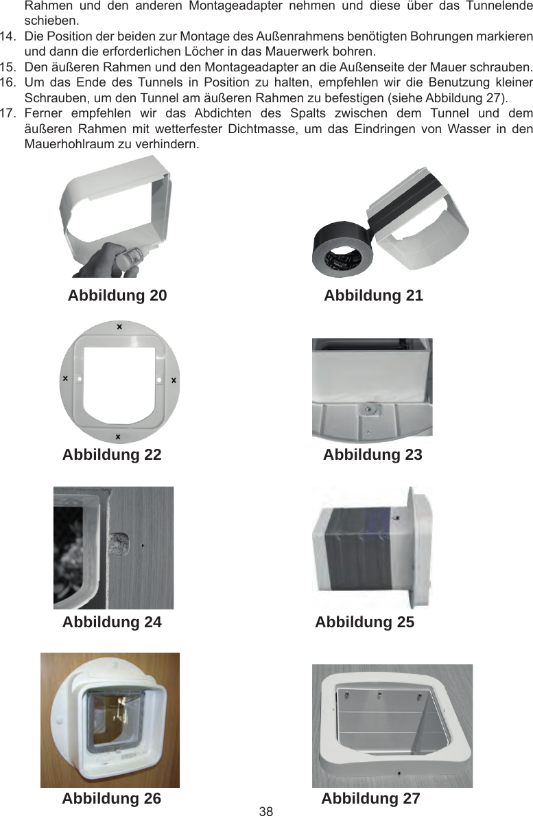 38 Abbildung 27Abbildung 26Abbildung 25Abbildung 24Abbildung 23Abbildung 21Abbildung 22Abbildung 20Rahmen  und  den  anderen  Montageadapter  nehmen  und  diese  über  das  Tunnelende schieben.14.  Die Position der beiden zur Montage des Außenrahmens benötigten Bohrungen markieren und dann die erforderlichen Löcher in das Mauerwerk bohren.15.  Den äußeren Rahmen und den Montageadapter an die Außenseite der Mauer schrauben.16.  Um  das  Ende  des  Tunnels  in  Position  zu  halten,  empfehlen  wir  die  Benutzung  kleiner Schrauben, um den Tunnel am äußeren Rahmen zu befestigen (siehe Abbildung 27).17.  Ferner  empfehlen  wir  das  Abdichten  des  Spalts  zwischen  dem  Tunnel  und  dem äußeren  Rahmen  mit  wetterfester  Dichtmasse,  um  das  Eindringen  von  Wasser  in  den Mauerhohlraum zu verhindern.