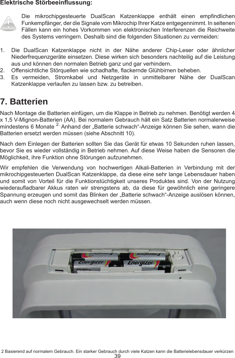 39ElektrischeStörbeeinussung:Die  mikrochipgesteuerte  DualScan  Katzenklappe  enthält  einen  empndlichen Funkempfänger, der die Signale vom Mikrochip Ihrer Katze entgegennimmt. In seltenen Fällen kann ein hohes Vorkommen von elektronischen Interferenzen die Reichweite des Systems verringern. Deshalb sind die folgenden Situationen zu vermeiden:1.  Die  DualScan  Katzenklappe  nicht  in  der  Nähe  anderer  Chip-Leser  oder  ähnlicher Niederfrequenzgeräte einsetzen. Diese wirken sich besonders nachteilig auf die Leistung aus und können den normalen Betrieb ganz und gar verhindern. 2.  Offensichtliche Störquellen wie schadhafte, ackernde Glühbirnen beheben. 3.  Es  vermeiden,  Stromkabel  und  Netzgeräte  in  unmittelbarer  Nähe  der  DualScan Katzenklappe verlaufen zu lassen bzw. zu betreiben.7. BatterienNach Montage die Batterien einfügen, um die Klappe in Betrieb zu nehmen. Benötigt werden 4 x 1,5 V-Mignon-Batterien (AA). Bei normalem Gebrauch hält ein Satz Batterien normalerweise mindestens 6 Monate 2. Anhand der „Batterie schwach“-Anzeige können Sie sehen, wann die Batterien ersetzt werden müssen (siehe Abschnitt 10).Nach dem Einlegen der Batterien sollten Sie das Gerät für etwas 10 Sekunden ruhen lassen, bevor Sie es wieder vollständig in Betrieb nehmen. Auf diese Weise haben die Sensoren die Möglichkeit, ihre Funktion ohne Störungen aufzunehmen.Wir  empfehlen  die  Verwendung  von  hochwertigen  Alkali-Batterien  in  Verbindung  mit  der mikrochipgesteuerten DualScan Katzenklappe, da diese eine sehr lange Lebensdauer haben und somit von Vorteil für die Funktionstüchtigkeit  unseres  Produktes  sind.  Von der Nutzung wiederauadbarer Akkus  raten  wir  strengstens  ab,  da  diese  für  gewöhnlich  eine  geringere Spannung erzeugen und somit das Blinken der „Batterie schwach“-Anzeige auslösen können, auch wenn diese noch nicht ausgewechselt werden müssen. 2 Basierend auf normalem Gebrauch. Ein starker Gebrauch durch viele Katzen kann die Batterielebensdauer verkürzen