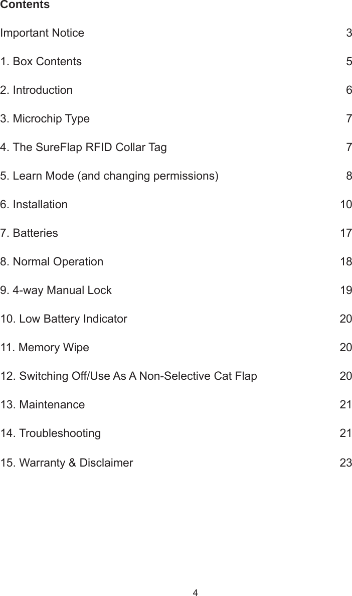 4ContentsImportant Notice      31. Box Contents      52. Introduction     63. Microchip Type      74. The SureFlap RFID Collar Tag      75. Learn Mode (and changing permissions)      86. Installation      107. Batteries      178. Normal Operation      189. 4-way Manual Lock     1910. Low Battery Indicator      2011. Memory Wipe      2012. Switching Off/Use As A Non-Selective Cat Flap      2013. Maintenance      2114. Troubleshooting      2115. Warranty &amp; Disclaimer      23