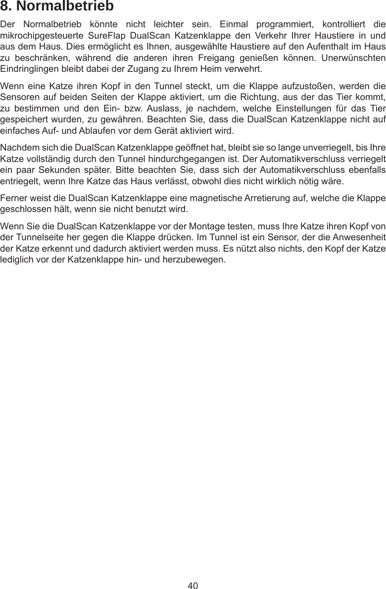 408. NormalbetriebDer  Normalbetrieb  könnte  nicht  leichter  sein.  Einmal  programmiert,  kontrolliert  die mikrochipgesteuerte  SureFlap  DualScan  Katzenklappe  den  Verkehr  Ihrer  Haustiere  in  und aus dem Haus. Dies ermöglicht es Ihnen, ausgewählte Haustiere auf den Aufenthalt im Haus zu  beschränken,  während  die  anderen  ihren  Freigang  genießen  können.  Unerwünschten Eindringlingen bleibt dabei der Zugang zu Ihrem Heim verwehrt.Wenn eine Katze ihren  Kopf in  den Tunnel steckt, um  die Klappe  aufzustoßen, werden  die Sensoren auf beiden Seiten der Klappe aktiviert, um die Richtung, aus der das Tier kommt, zu  bestimmen  und  den  Ein-  bzw.  Auslass,  je  nachdem,  welche  Einstellungen  für  das  Tier gespeichert wurden, zu gewähren. Beachten Sie, dass die DualScan Katzenklappe nicht auf einfaches Auf- und Ablaufen vor dem Gerät aktiviert wird.Nachdem sich die DualScan Katzenklappe geöffnet hat, bleibt sie so lange unverriegelt, bis Ihre Katze vollständig durch den Tunnel hindurchgegangen ist. Der Automatikverschluss verriegelt ein paar Sekunden  später.  Bitte beachten  Sie,  dass sich  der Automatikverschluss ebenfalls entriegelt, wenn Ihre Katze das Haus verlässt, obwohl dies nicht wirklich nötig wäre. Ferner weist die DualScan Katzenklappe eine magnetische Arretierung auf, welche die Klappe geschlossen hält, wenn sie nicht benutzt wird.Wenn Sie die DualScan Katzenklappe vor der Montage testen, muss Ihre Katze ihren Kopf von der Tunnelseite her gegen die Klappe drücken. Im Tunnel ist ein Sensor, der die Anwesenheit der Katze erkennt und dadurch aktiviert werden muss. Es nützt also nichts, den Kopf der Katze lediglich vor der Katzenklappe hin- und herzubewegen.