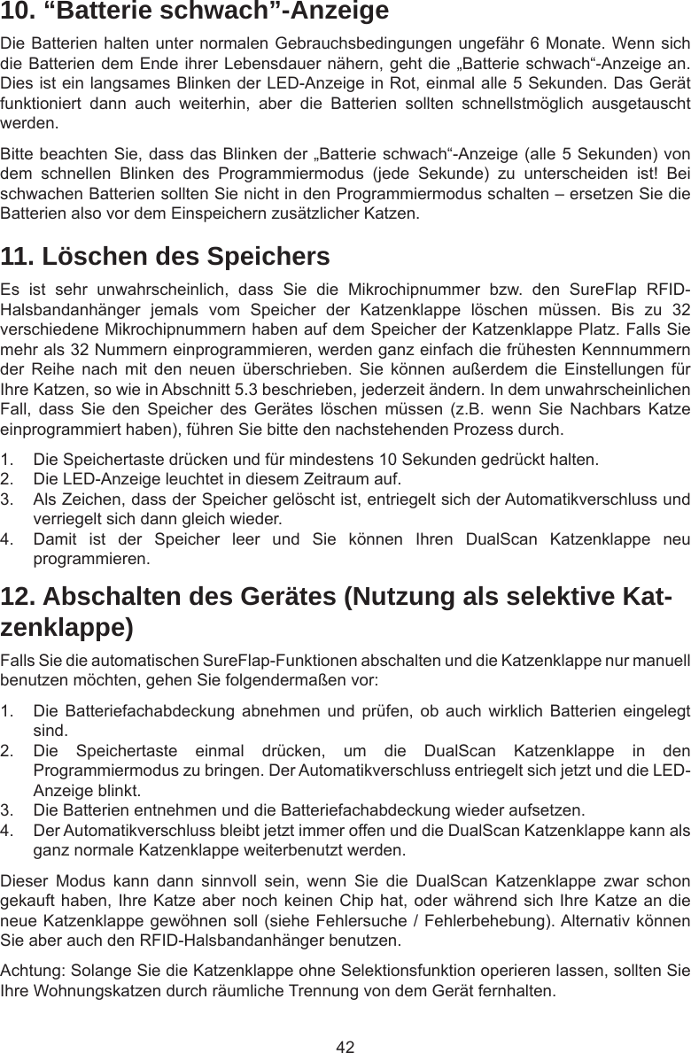 4210. “Batterie schwach”-AnzeigeDie Batterien halten unter normalen Gebrauchsbedingungen ungefähr 6 Monate. Wenn sich die Batterien dem Ende ihrer Lebensdauer nähern, geht die „Batterie schwach“-Anzeige an. Dies ist ein langsames Blinken der LED-Anzeige in Rot, einmal alle 5 Sekunden. Das Gerät funktioniert  dann  auch  weiterhin,  aber  die  Batterien  sollten  schnellstmöglich  ausgetauscht werden.Bitte beachten Sie, dass das Blinken der „Batterie schwach“-Anzeige (alle 5 Sekunden) von dem  schnellen  Blinken  des  Programmiermodus  (jede  Sekunde)  zu  unterscheiden  ist!  Bei schwachen Batterien sollten Sie nicht in den Programmiermodus schalten – ersetzen Sie die Batterien also vor dem Einspeichern zusätzlicher Katzen.11. Löschen des SpeichersEs  ist  sehr  unwahrscheinlich,  dass  Sie  die  Mikrochipnummer  bzw.  den  SureFlap  RFID-Halsbandanhänger  jemals  vom  Speicher  der  Katzenklappe  löschen  müssen.  Bis  zu  32 verschiedene Mikrochipnummern haben auf dem Speicher der Katzenklappe Platz. Falls Sie mehr als 32 Nummern einprogrammieren, werden ganz einfach die frühesten Kennnummern der  Reihe  nach  mit  den  neuen  überschrieben.  Sie  können  außerdem  die  Einstellungen  für Ihre Katzen, so wie in Abschnitt 5.3 beschrieben, jederzeit ändern. In dem unwahrscheinlichen Fall,  dass  Sie  den  Speicher  des  Gerätes  löschen  müssen  (z.B.  wenn  Sie  Nachbars  Katze einprogrammiert haben), führen Sie bitte den nachstehenden Prozess durch.1.  Die Speichertaste drücken und für mindestens 10 Sekunden gedrückt halten.2.  Die LED-Anzeige leuchtet in diesem Zeitraum auf.3.  Als Zeichen, dass der Speicher gelöscht ist, entriegelt sich der Automatikverschluss und verriegelt sich dann gleich wieder.4.  Damit  ist  der  Speicher  leer  und  Sie  können  Ihren  DualScan  Katzenklappe  neu programmieren.12. Abschalten des Gerätes (Nutzung als selektive Kat-zenklappe)Falls Sie die automatischen SureFlap-Funktionen abschalten und die Katzenklappe nur manuell benutzen möchten, gehen Sie folgendermaßen vor:1.  Die Batteriefachabdeckung  abnehmen  und  prüfen,  ob  auch  wirklich  Batterien  eingelegt sind.2.  Die  Speichertaste  einmal  drücken,  um  die  DualScan  Katzenklappe  in  den Programmiermodus zu bringen. Der Automatikverschluss entriegelt sich jetzt und die LED-Anzeige blinkt. 3.  Die Batterien entnehmen und die Batteriefachabdeckung wieder aufsetzen. 4.  Der Automatikverschluss bleibt jetzt immer offen und die DualScan Katzenklappe kann als ganz normale Katzenklappe weiterbenutzt werden.Dieser  Modus  kann  dann  sinnvoll  sein,  wenn  Sie  die  DualScan  Katzenklappe  zwar  schon gekauft haben, Ihre Katze aber noch keinen Chip hat, oder während sich Ihre Katze an die neue Katzenklappe gewöhnen soll (siehe Fehlersuche / Fehlerbehebung). Alternativ können Sie aber auch den RFID-Halsbandanhänger benutzen.Achtung: Solange Sie die Katzenklappe ohne Selektionsfunktion operieren lassen, sollten Sie Ihre Wohnungskatzen durch räumliche Trennung von dem Gerät fernhalten.