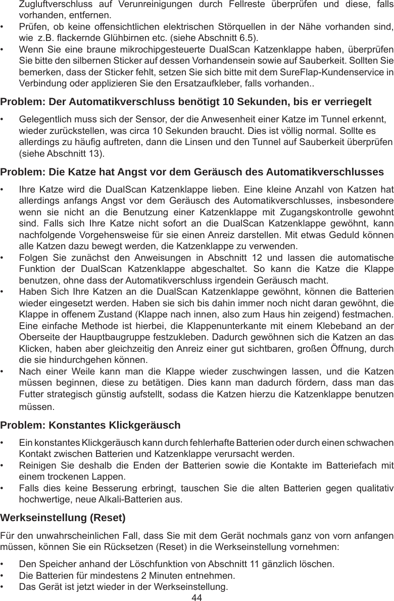 44Zugluftverschluss  auf  Verunreinigungen  durch  Fellreste  überprüfen  und  diese,  falls vorhanden, entfernen.•  Prüfen, ob  keine  offensichtlichen elektrischen  Störquellen  in  der  Nähe vorhanden  sind, wie  z.B. ackernde Glühbirnen etc. (siehe Abschnitt 6.5).•  Wenn Sie eine braune  mikrochipgesteuerte DualScan  Katzenklappe  haben, überprüfen Sie bitte den silbernen Sticker auf dessen Vorhandensein sowie auf Sauberkeit. Sollten Sie bemerken, dass der Sticker fehlt, setzen Sie sich bitte mit dem SureFlap-Kundenservice in Verbindung oder applizieren Sie den Ersatzaufkleber, falls vorhanden..Problem: Der Automatikverschluss benötigt 10 Sekunden, bis er verriegelt•  Gelegentlich muss sich der Sensor, der die Anwesenheit einer Katze im Tunnel erkennt,  wieder zurückstellen, was circa 10 Sekunden braucht. Dies ist völlig normal. Sollte es  allerdings zu häug auftreten, dann die Linsen und den Tunnel auf Sauberkeit überprüfen  (siehe Abschnitt 13).Problem: Die Katze hat Angst vor dem Geräusch des Automatikverschlusses•  Ihre  Katze  wird  die  DualScan  Katzenklappe  lieben.  Eine  kleine Anzahl  von  Katzen  hat allerdings  anfangs Angst  vor  dem  Geräusch  des Automatikverschlusses,  insbesondere wenn  sie  nicht  an  die  Benutzung  einer  Katzenklappe  mit  Zugangskontrolle  gewohnt sind.  Falls  sich  Ihre  Katze  nicht  sofort  an  die  DualScan  Katzenklappe  gewöhnt,  kann nachfolgende Vorgehensweise für sie einen Anreiz darstellen. Mit etwas Geduld können alle Katzen dazu bewegt werden, die Katzenklappe zu verwenden.•  Folgen  Sie  zunächst  den  Anweisungen  in  Abschnitt  12  und  lassen  die  automatische Funktion  der  DualScan  Katzenklappe  abgeschaltet.  So  kann  die  Katze  die  Klappe benutzen, ohne dass der Automatikverschluss irgendein Geräusch macht. •  Haben Sich Ihre Katzen an die DualScan Katzenklappe gewöhnt, können die Batterien wieder eingesetzt werden. Haben sie sich bis dahin immer noch nicht daran gewöhnt, die Klappe in offenem Zustand (Klappe nach innen, also zum Haus hin zeigend) festmachen. Eine einfache  Methode ist  hierbei, die  Klappenunterkante  mit  einem  Klebeband an  der Oberseite der Hauptbaugruppe festzukleben. Dadurch gewöhnen sich die Katzen an das Klicken, haben aber gleichzeitig den Anreiz einer gut sichtbaren, großen Öffnung, durch die sie hindurchgehen können. •  Nach  einer  Weile  kann  man  die  Klappe  wieder  zuschwingen  lassen,  und  die  Katzen müssen  beginnen,  diese  zu  betätigen.  Dies  kann man  dadurch  fördern,  dass  man  das Futter strategisch günstig aufstellt, sodass die Katzen hierzu die Katzenklappe benutzen müssen.Problem: Konstantes Klickgeräusch•  Ein konstantes Klickgeräusch kann durch fehlerhafte Batterien oder durch einen schwachen Kontakt zwischen Batterien und Katzenklappe verursacht werden. •  Reinigen  Sie  deshalb  die  Enden  der  Batterien  sowie  die  Kontakte  im  Batteriefach  mit einem trockenen Lappen. •  Falls  dies  keine  Besserung  erbringt,  tauschen  Sie  die  alten  Batterien  gegen  qualitativ hochwertige, neue Alkali-Batterien aus.Werkseinstellung (Reset)Für den unwahrscheinlichen Fall, dass Sie mit dem Gerät nochmals ganz von vorn anfangen müssen, können Sie ein Rücksetzen (Reset) in die Werkseinstellung vornehmen: •  Den Speicher anhand der Löschfunktion von Abschnitt 11 gänzlich löschen. •  Die Batterien für mindestens 2 Minuten entnehmen. •  Das Gerät ist jetzt wieder in der Werkseinstellung.