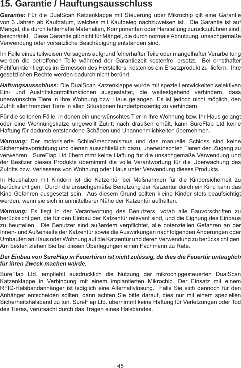 4515. Garantie / HauftungsausschlussGarantie: Für  die  DualScan  Katzenklappe  mit  Steuerung  über  Mikrochip  gilt  eine  Garantie von 3 Jahren ab Kaufdatum, welches mit Kaufbeleg nachzuweisen ist.  Die Garantie ist auf Mängel, die durch fehlerhafte Materialien, Komponenten oder Herstellung zurückzuführen sind, beschränkt.   Diese Garantie gilt nicht für Mängel, die durch normale Abnutzung, unsachgemäße Verwendung oder vorsätzliche Beschädigung entstanden sind.Im Falle eines teilweisen Versagens aufgrund fehlerhafter Teile oder mangelhafter Verarbeitung werden  die  betroffenen  Teile  während  der  Garantiezeit  kostenfrei  ersetzt.    Bei  ernsthafter Fehlfunktion liegt es im Ermessen des Herstellers, kostenlos ein Ersatzprodukt zu  liefern.  Ihre gesetzlichen Rechte werden dadurch nicht berührt.Haftungsausschluss: Die DualScan Katzenklappe wurde mit speziell entwickelten selektiven Ein-  und  Austrittskontrollfunktionen  ausgestattet,  die  weitestgehend  verhindern,  dass unerwünschte Tiere in Ihre Wohnung bzw. Haus gelangen. Es ist jedoch nicht möglich, den Zutritt aller fremden Tiere in allen Situationen hundertprozentig zu verhindern. Für die seltenen Fälle, in denen ein unerwünschtes Tier in Ihre Wohnung bzw. Ihr Haus gelangt oder  eine  Wohnungskatze  ungewollt  Zutritt  nach  draußen  erhält,  kann  SureFlap  Ltd  keine Haftung für dadurch entstandene Schäden und Unannehmlichkeiten übernehmen. Warnung:  Der  motorisierte  Schließmechanismus  und  das  manuelle  Schloss  sind  keine Sicherheitsvorrichtung und dienen ausschließlich dazu, unerwünschten Tieren den Zugang zu verwehren.  SureFlap Ltd übernimmt keine Haftung für die unsachgemäße Verwendung und der  Besitzer  dieses  Produkts  übernimmt  die  volle  Verantwortung  für  die  Überwachung  des Zutritts bzw. Verlassens von Wohnung oder Haus unter Verwendung dieses Produkts.In  Haushalten  mit  Kindern  ist  die  Katzentür  bei  Maßnahmen  für  die  Kindersicherheit  zu berücksichtigen.  Durch die unsachgemäße Benutzung der Katzentür durch ein Kind kann das Kind Gefahren ausgesetzt sein.  Aus diesem Grund sollten kleine Kinder stets beaufsichtigt werden, wenn sie sich in unmittelbarer Nähe der Katzentür aufhalten.  Warnung:  Es  liegt  in  der  Verantwortung  des  Benutzers,  vorab  alle  Bauvorschriften  zu berücksichtigen, die für den Einbau der Katzentür relevant sind, und die Eignung des Einbaus zu  beurteilen.    Die  Benutzer  sind  außerdem  verpichtet,  alle  potenziellen  Gefahren  an  der Innen- und Außenseite der Katzentür sowie die Auswirkungen nachfolgenden Änderungen oder Umbauten an Haus oder Wohnung auf die Katzentür und deren Verwendung zu berücksichtigen.  Am besten ziehen Sie bei diesen Überlegungen einen Fachmann zu Rate.Der Einbau von SureFlap in Feuertüren ist nicht zulässig, da dies die Feuertür untauglich für ihren Zweck machen würde.  SureFlap  Ltd.  empehlt  ausdrücklich  die  Nutzung  der  mikrochipgesteuerten  DualScan Katzenklappe  in  Verbindung  mit  einem  implantierten  Mikrochip.  Der  Einsatz  mit  einem RFID-Halsbandanhänger  ist  lediglich  eine Alternativlösung.   Falls  Sie  sich  dennoch  für  den Anhänger  entscheiden  sollten,  dann  achten  Sie  bitte  darauf,  dies  nur  mit  einem  speziellen Sicherheitshalsband zu tun. SureFlap Ltd. übernimmt keine Haftung für Verletzungen oder Tod des Tieres, verursacht durch das Tragen eines Halsbandes.