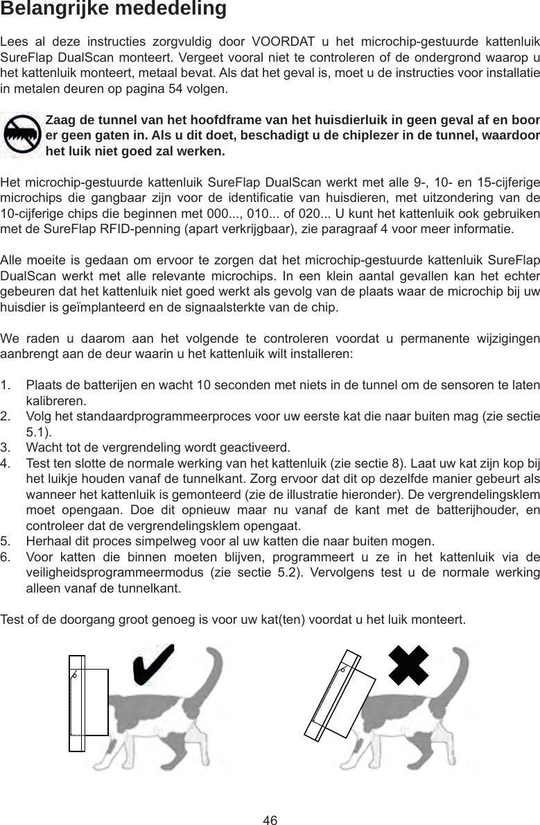 46Belangrijke mededelingLees  al  deze  instructies  zorgvuldig  door  VOORDAT  u  het  microchip-gestuurde  kattenluik SureFlap DualScan monteert. Vergeet vooral niet te controleren of de ondergrond waarop u het kattenluik monteert, metaal bevat. Als dat het geval is, moet u de instructies voor installatie in metalen deuren op pagina 54 volgen.Zaag de tunnel van het hoofdframe van het huisdierluik in geen geval af en boor er geen gaten in. Als u dit doet, beschadigt u de chiplezer in de tunnel, waardoor het luik niet goed zal werken.Het microchip-gestuurde kattenluik SureFlap DualScan werkt met alle 9-, 10- en 15-cijferige microchips  die  gangbaar  zijn  voor  de  identicatie  van  huisdieren,  met  uitzondering  van  de 10-cijferige chips die beginnen met 000..., 010... of 020... U kunt het kattenluik ook gebruiken met de SureFlap RFID-penning (apart verkrijgbaar), zie paragraaf 4 voor meer informatie.Alle moeite is gedaan om ervoor te zorgen dat het microchip-gestuurde kattenluik SureFlap DualScan  werkt  met  alle  relevante  microchips.  In  een  klein  aantal  gevallen  kan  het  echter gebeuren dat het kattenluik niet goed werkt als gevolg van de plaats waar de microchip bij uw huisdier is geïmplanteerd en de signaalsterkte van de chip.We  raden  u  daarom  aan  het  volgende  te  controleren  voordat  u  permanente  wijzigingen aanbrengt aan de deur waarin u het kattenluik wilt installeren:1.  Plaats de batterijen en wacht 10 seconden met niets in de tunnel om de sensoren te laten kalibreren. 2.  Volg het standaardprogrammeerproces voor uw eerste kat die naar buiten mag (zie sectie 5.1). 3.  Wacht tot de vergrendeling wordt geactiveerd. 4.  Test ten slotte de normale werking van het kattenluik (zie sectie 8). Laat uw kat zijn kop bij het luikje houden vanaf de tunnelkant. Zorg ervoor dat dit op dezelfde manier gebeurt als wanneer het kattenluik is gemonteerd (zie de illustratie hieronder). De vergrendelingsklem moet  opengaan.  Doe  dit  opnieuw  maar  nu  vanaf  de  kant  met  de  batterijhouder,  en controleer dat de vergrendelingsklem opengaat. 5.  Herhaal dit proces simpelweg voor al uw katten die naar buiten mogen.6.  Voor  katten  die  binnen  moeten  blijven,  programmeert  u  ze  in  het  kattenluik  via  de veiligheidsprogrammeermodus  (zie  sectie  5.2).  Vervolgens  test  u  de  normale  werking alleen vanaf de tunnelkant.Test of de doorgang groot genoeg is voor uw kat(ten) voordat u het luik monteert. 