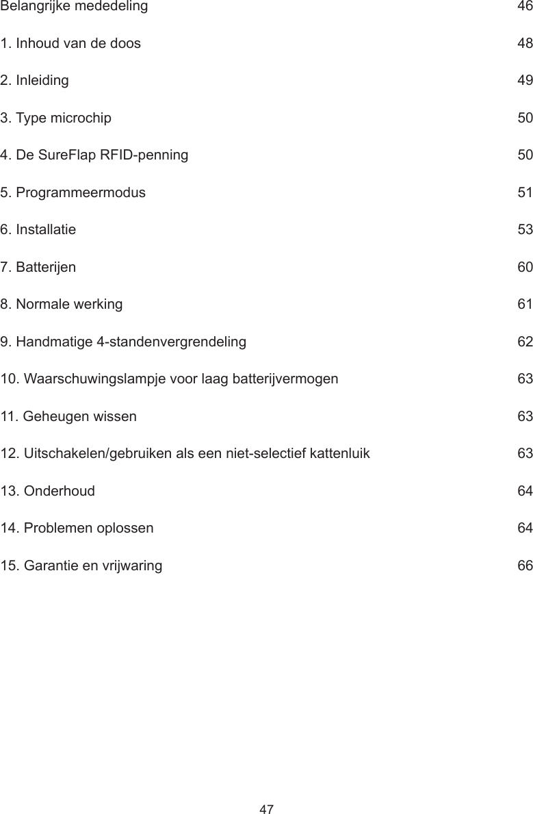 47Belangrijke mededeling     461. Inhoud van de doos      482. Inleiding      493. Type microchip      504. De SureFlap RFID-penning      505. Programmeermodus      516. Installatie      537. Batterijen      608. Normale werking      619. Handmatige 4-standenvergrendeling      6210. Waarschuwingslampje voor laag batterijvermogen      6311. Geheugen wissen      6312. Uitschakelen/gebruiken als een niet-selectief kattenluik      6313. Onderhoud      6414. Problemen oplossen     6415. Garantie en vrijwaring      66