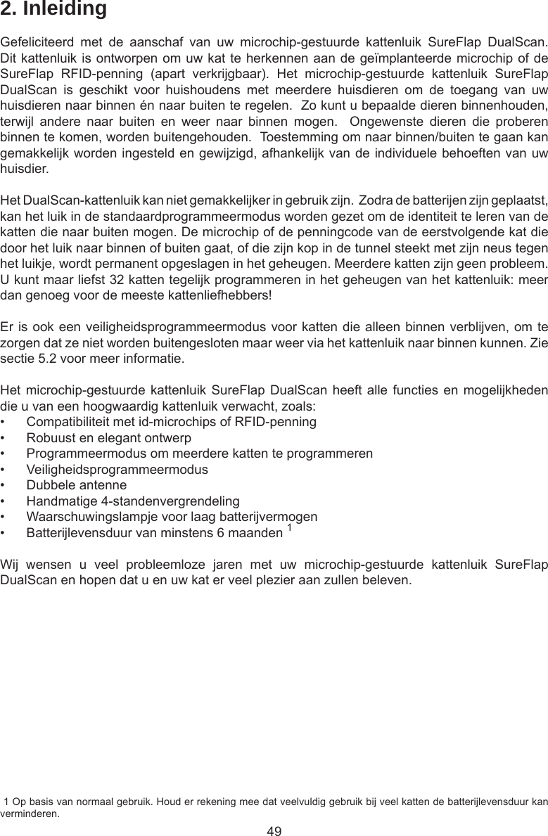 492. InleidingGefeliciteerd  met  de  aanschaf  van  uw  microchip-gestuurde  kattenluik  SureFlap  DualScan. Dit kattenluik is ontworpen om uw kat te herkennen aan de geïmplanteerde microchip of de SureFlap  RFID-penning  (apart  verkrijgbaar).  Het  microchip-gestuurde  kattenluik  SureFlap DualScan  is  geschikt  voor  huishoudens  met  meerdere  huisdieren  om  de  toegang  van  uw huisdieren naar binnen én naar buiten te regelen.  Zo kunt u bepaalde dieren binnenhouden, terwijl  andere  naar  buiten  en  weer  naar  binnen  mogen.    Ongewenste  dieren  die  proberen binnen te komen, worden buitengehouden.  Toestemming om naar binnen/buiten te gaan kan gemakkelijk worden ingesteld en gewijzigd, afhankelijk van de individuele behoeften van uw huisdier.  Het DualScan-kattenluik kan niet gemakkelijker in gebruik zijn.  Zodra de batterijen zijn geplaatst, kan het luik in de standaardprogrammeermodus worden gezet om de identiteit te leren van de katten die naar buiten mogen. De microchip of de penningcode van de eerstvolgende kat die door het luik naar binnen of buiten gaat, of die zijn kop in de tunnel steekt met zijn neus tegen het luikje, wordt permanent opgeslagen in het geheugen. Meerdere katten zijn geen probleem. U kunt maar liefst 32 katten tegelijk programmeren in het geheugen van het kattenluik: meer dan genoeg voor de meeste kattenliefhebbers! Er is ook een veiligheidsprogrammeermodus voor katten die alleen binnen verblijven, om te zorgen dat ze niet worden buitengesloten maar weer via het kattenluik naar binnen kunnen. Zie sectie 5.2 voor meer informatie.Het microchip-gestuurde kattenluik SureFlap DualScan heeft alle functies en mogelijkheden die u van een hoogwaardig kattenluik verwacht, zoals:•  Compatibiliteit met id-microchips of RFID-penning•  Robuust en elegant ontwerp•  Programmeermodus om meerdere katten te programmeren•  Veiligheidsprogrammeermodus•  Dubbele antenne•  Handmatige 4-standenvergrendeling•  Waarschuwingslampje voor laag batterijvermogen•  Batterijlevensduur van minstens 6 maanden 1Wij  wensen  u  veel  probleemloze  jaren  met  uw  microchip-gestuurde  kattenluik  SureFlap DualScan en hopen dat u en uw kat er veel plezier aan zullen beleven. 1 Op basis van normaal gebruik. Houd er rekening mee dat veelvuldig gebruik bij veel katten de batterijlevensduur kan verminderen.