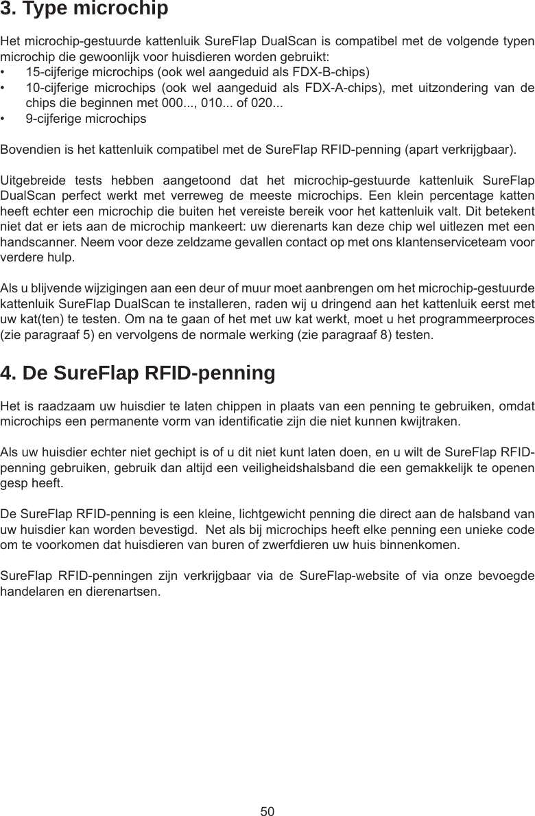 503. Type microchipHet microchip-gestuurde kattenluik SureFlap DualScan is compatibel met de volgende typen microchip die gewoonlijk voor huisdieren worden gebruikt: •  15-cijferige microchips (ook wel aangeduid als FDX-B-chips)•  10-cijferige  microchips  (ook  wel  aangeduid  als  FDX-A-chips),  met  uitzondering  van  de chips die beginnen met 000..., 010... of 020...•  9-cijferige microchipsBovendien is het kattenluik compatibel met de SureFlap RFID-penning (apart verkrijgbaar).Uitgebreide  tests  hebben  aangetoond  dat  het  microchip-gestuurde  kattenluik  SureFlap DualScan  perfect  werkt  met  verreweg  de  meeste  microchips.  Een  klein  percentage  katten heeft echter een microchip die buiten het vereiste bereik voor het kattenluik valt. Dit betekent niet dat er iets aan de microchip mankeert: uw dierenarts kan deze chip wel uitlezen met een handscanner. Neem voor deze zeldzame gevallen contact op met ons klantenserviceteam voor verdere hulp.Als u blijvende wijzigingen aan een deur of muur moet aanbrengen om het microchip-gestuurde kattenluik SureFlap DualScan te installeren, raden wij u dringend aan het kattenluik eerst met uw kat(ten) te testen. Om na te gaan of het met uw kat werkt, moet u het programmeerproces (zie paragraaf 5) en vervolgens de normale werking (zie paragraaf 8) testen.4. De SureFlap RFID-penningHet is raadzaam uw huisdier te laten chippen in plaats van een penning te gebruiken, omdat microchips een permanente vorm van identicatie zijn die niet kunnen kwijtraken.  Als uw huisdier echter niet gechipt is of u dit niet kunt laten doen, en u wilt de SureFlap RFID-penning gebruiken, gebruik dan altijd een veiligheidshalsband die een gemakkelijk te openen gesp heeft.  De SureFlap RFID-penning is een kleine, lichtgewicht penning die direct aan de halsband van uw huisdier kan worden bevestigd.  Net als bij microchips heeft elke penning een unieke code om te voorkomen dat huisdieren van buren of zwerfdieren uw huis binnenkomen.SureFlap  RFID-penningen  zijn  verkrijgbaar  via  de  SureFlap-website  of  via  onze  bevoegde handelaren en dierenartsen.