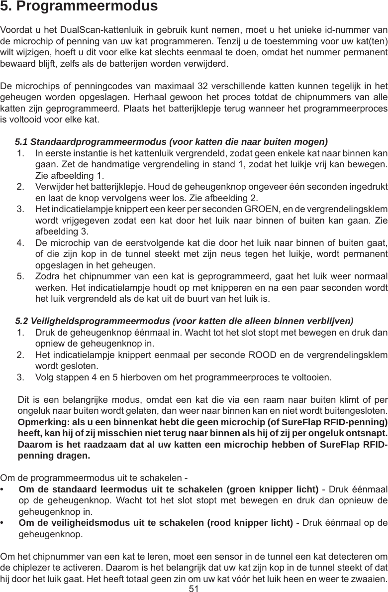515. ProgrammeermodusVoordat u het DualScan-kattenluik in gebruik kunt nemen, moet u het unieke id-nummer van de microchip of penning van uw kat programmeren. Tenzij u de toestemming voor uw kat(ten) wilt wijzigen, hoeft u dit voor elke kat slechts eenmaal te doen, omdat het nummer permanent bewaard blijft, zelfs als de batterijen worden verwijderd. De microchips of penningcodes van maximaal 32 verschillende katten kunnen tegelijk in het geheugen worden opgeslagen. Herhaal gewoon het proces totdat de chipnummers van alle katten zijn geprogrammeerd. Plaats het batterijklepje terug wanneer het programmeerproces is voltooid voor elke kat.5.1 Standaardprogrammeermodus (voor katten die naar buiten mogen)1.  In eerste instantie is het kattenluik vergrendeld, zodat geen enkele kat naar binnen kan gaan. Zet de handmatige vergrendeling in stand 1, zodat het luikje vrij kan bewegen. Zie afbeelding 1. 2.  Verwijder het batterijklepje. Houd de geheugenknop ongeveer één seconden ingedrukt en laat de knop vervolgens weer los. Zie afbeelding 2. 3.  Het indicatielampje knippert een keer per seconden GROEN, en de vergrendelingsklem wordt  vrijgegeven  zodat  een  kat  door  het  luik  naar  binnen  of  buiten  kan  gaan.  Zie afbeelding 3. 4.  De microchip van de eerstvolgende kat die door het luik naar binnen of buiten gaat, of die  zijn  kop  in de  tunnel  steekt  met  zijn  neus  tegen  het  luikje,  wordt  permanent opgeslagen in het geheugen.5.  Zodra het chipnummer van een kat is geprogrammeerd, gaat het luik weer normaal werken. Het indicatielampje houdt op met knipperen en na een paar seconden wordt het luik vergrendeld als de kat uit de buurt van het luik is.5.2 Veiligheidsprogrammeermodus (voor katten die alleen binnen verblijven)1.  Druk de geheugenknop éénmaal in. Wacht tot het slot stopt met bewegen en druk dan opniew de geheugenknop in.2.  Het indicatielampje knippert eenmaal per seconde ROOD en de vergrendelingsklem wordt gesloten.3.  Volg stappen 4 en 5 hierboven om het programmeerproces te voltooien.Dit is  een belangrijke  modus,  omdat een  kat die  via  een  raam  naar buiten  klimt  of  per ongeluk naar buiten wordt gelaten, dan weer naar binnen kan en niet wordt buitengesloten.  Opmerking: als u een binnenkat hebt die geen microchip (of SureFlap RFID-penning) heeft, kan hij of zij misschien niet terug naar binnen als hij of zij per ongeluk ontsnapt. Daarom is het raadzaam dat al uw katten een microchip hebben of SureFlap RFID-penning dragen.Om de programmeermodus uit te schakelen -• Om de standaard leermodus uit te schakelen (groen knipper licht) - Druk éénmaal op  de  geheugenknop.  Wacht  tot  het  slot  stopt  met  bewegen  en  druk  dan  opnieuw  de geheugenknop in.• Om de veiligheidsmodus uit te schakelen (rood knipper licht) - Druk éénmaal op de geheugenknop.Om het chipnummer van een kat te leren, moet een sensor in de tunnel een kat detecteren om de chiplezer te activeren. Daarom is het belangrijk dat uw kat zijn kop in de tunnel steekt of dat hij door het luik gaat. Het heeft totaal geen zin om uw kat vóór het luik heen en weer te zwaaien.