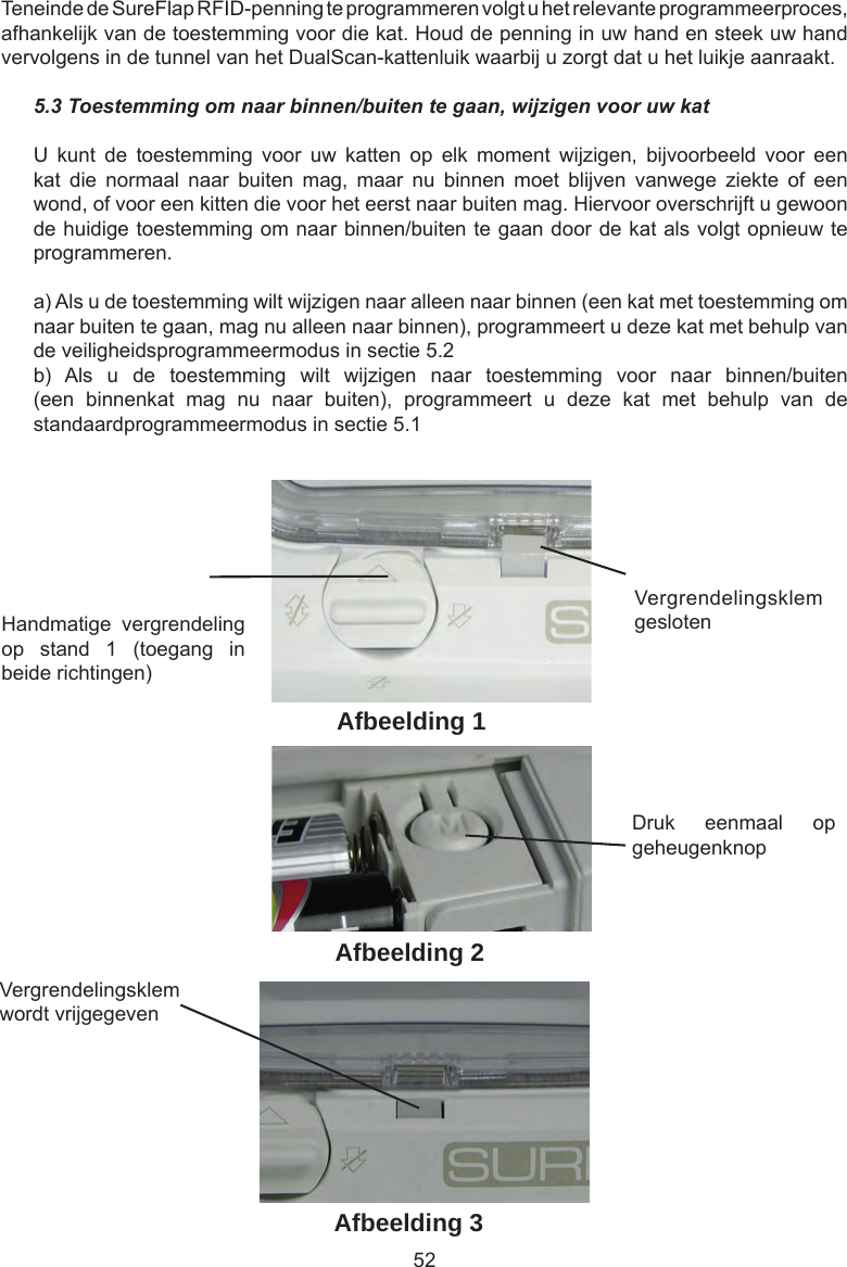 52Handmatige  vergrendeling op  stand  1  (toegang  in beide richtingen)Vergrendelingsklem geslotenDruk  eenmaal  op geheugenknopVergrendelingsklem wordt vrijgegevenAfbeelding 1Afbeelding 2Afbeelding 3Teneinde de SureFlap RFID-penning te programmeren volgt u het relevante programmeerproces, afhankelijk van de toestemming voor die kat. Houd de penning in uw hand en steek uw hand vervolgens in de tunnel van het DualScan-kattenluik waarbij u zorgt dat u het luikje aanraakt.5.3 Toestemming om naar binnen/buiten te gaan, wijzigen voor uw katU  kunt  de  toestemming  voor  uw  katten  op  elk  moment  wijzigen,  bijvoorbeeld  voor  een kat  die  normaal  naar  buiten  mag,  maar  nu  binnen  moet  blijven  vanwege  ziekte  of  een wond, of voor een kitten die voor het eerst naar buiten mag. Hiervoor overschrijft u gewoon de huidige toestemming om naar binnen/buiten te gaan door de kat als volgt opnieuw te programmeren.a) Als u de toestemming wilt wijzigen naar alleen naar binnen (een kat met toestemming om naar buiten te gaan, mag nu alleen naar binnen), programmeert u deze kat met behulp van de veiligheidsprogrammeermodus in sectie 5.2b)  Als  u  de  toestemming  wilt  wijzigen  naar  toestemming  voor  naar  binnen/buiten (een  binnenkat  mag  nu  naar  buiten),  programmeert  u  deze  kat  met  behulp  van  de standaardprogrammeermodus in sectie 5.1