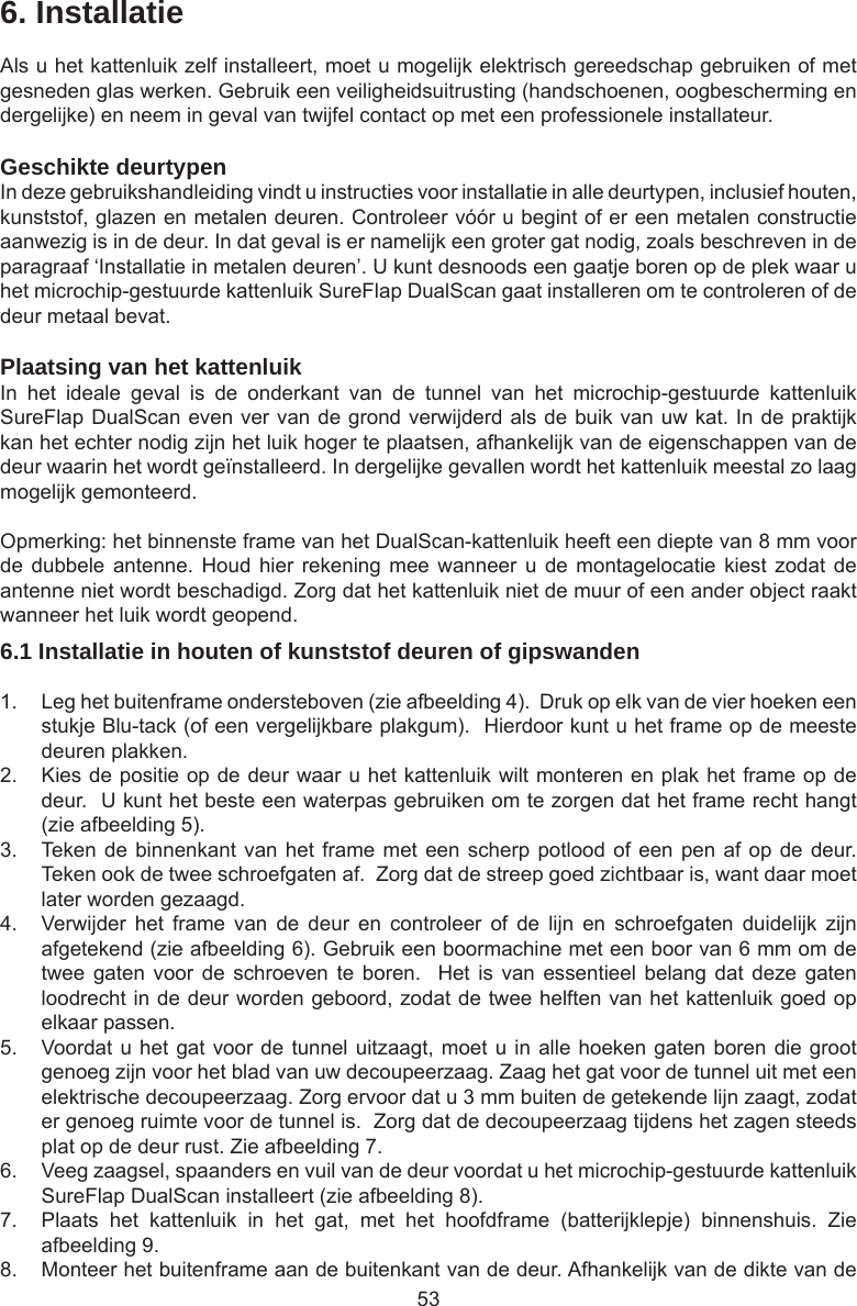 536. InstallatieAls u het kattenluik zelf installeert, moet u mogelijk elektrisch gereedschap gebruiken of met gesneden glas werken. Gebruik een veiligheidsuitrusting (handschoenen, oogbescherming en dergelijke) en neem in geval van twijfel contact op met een professionele installateur.  Geschikte deurtypenIn deze gebruikshandleiding vindt u instructies voor installatie in alle deurtypen, inclusief houten, kunststof, glazen en metalen deuren. Controleer vóór u begint of er een metalen constructie aanwezig is in de deur. In dat geval is er namelijk een groter gat nodig, zoals beschreven in de paragraaf ‘Installatie in metalen deuren’. U kunt desnoods een gaatje boren op de plek waar u het microchip-gestuurde kattenluik SureFlap DualScan gaat installeren om te controleren of de deur metaal bevat. Plaatsing van het kattenluikIn  het  ideale  geval  is  de  onderkant  van  de  tunnel  van  het  microchip-gestuurde  kattenluik SureFlap DualScan even ver van de grond verwijderd als de buik van uw kat. In de praktijk kan het echter nodig zijn het luik hoger te plaatsen, afhankelijk van de eigenschappen van de deur waarin het wordt geïnstalleerd. In dergelijke gevallen wordt het kattenluik meestal zo laag mogelijk gemonteerd.Opmerking: het binnenste frame van het DualScan-kattenluik heeft een diepte van 8 mm voor de dubbele  antenne.  Houd hier  rekening mee  wanneer u  de montagelocatie  kiest  zodat de antenne niet wordt beschadigd. Zorg dat het kattenluik niet de muur of een ander object raakt wanneer het luik wordt geopend.6.1 Installatie in houten of kunststof deuren of gipswanden1.  Leg het buitenframe ondersteboven (zie afbeelding 4).  Druk op elk van de vier hoeken een stukje Blu-tack (of een vergelijkbare plakgum).  Hierdoor kunt u het frame op de meeste deuren plakken. 2.  Kies de positie op de deur waar u het kattenluik wilt monteren en plak het frame op de deur.  U kunt het beste een waterpas gebruiken om te zorgen dat het frame recht hangt (zie afbeelding 5). 3.  Teken de binnenkant van het frame met een scherp  potlood  of  een  pen af op de deur. Teken ook de twee schroefgaten af.  Zorg dat de streep goed zichtbaar is, want daar moet later worden gezaagd.4.  Verwijder  het  frame  van  de  deur  en  controleer  of  de  lijn  en  schroefgaten  duidelijk  zijn afgetekend (zie afbeelding 6). Gebruik een boormachine met een boor van 6 mm om de twee gaten  voor  de  schroeven  te boren.    Het is  van  essentieel  belang  dat deze  gaten loodrecht in de deur worden geboord, zodat de twee helften van het kattenluik goed op elkaar passen.5.  Voordat u het gat voor de tunnel uitzaagt, moet u in alle hoeken gaten boren die groot genoeg zijn voor het blad van uw decoupeerzaag. Zaag het gat voor de tunnel uit met een elektrische decoupeerzaag. Zorg ervoor dat u 3 mm buiten de getekende lijn zaagt, zodat er genoeg ruimte voor de tunnel is.  Zorg dat de decoupeerzaag tijdens het zagen steeds plat op de deur rust. Zie afbeelding 7.   6.  Veeg zaagsel, spaanders en vuil van de deur voordat u het microchip-gestuurde kattenluik SureFlap DualScan installeert (zie afbeelding 8). 7.  Plaats  het  kattenluik  in  het  gat,  met  het  hoofdframe  (batterijklepje)  binnenshuis.  Zie afbeelding 9.8.  Monteer het buitenframe aan de buitenkant van de deur. Afhankelijk van de dikte van de 