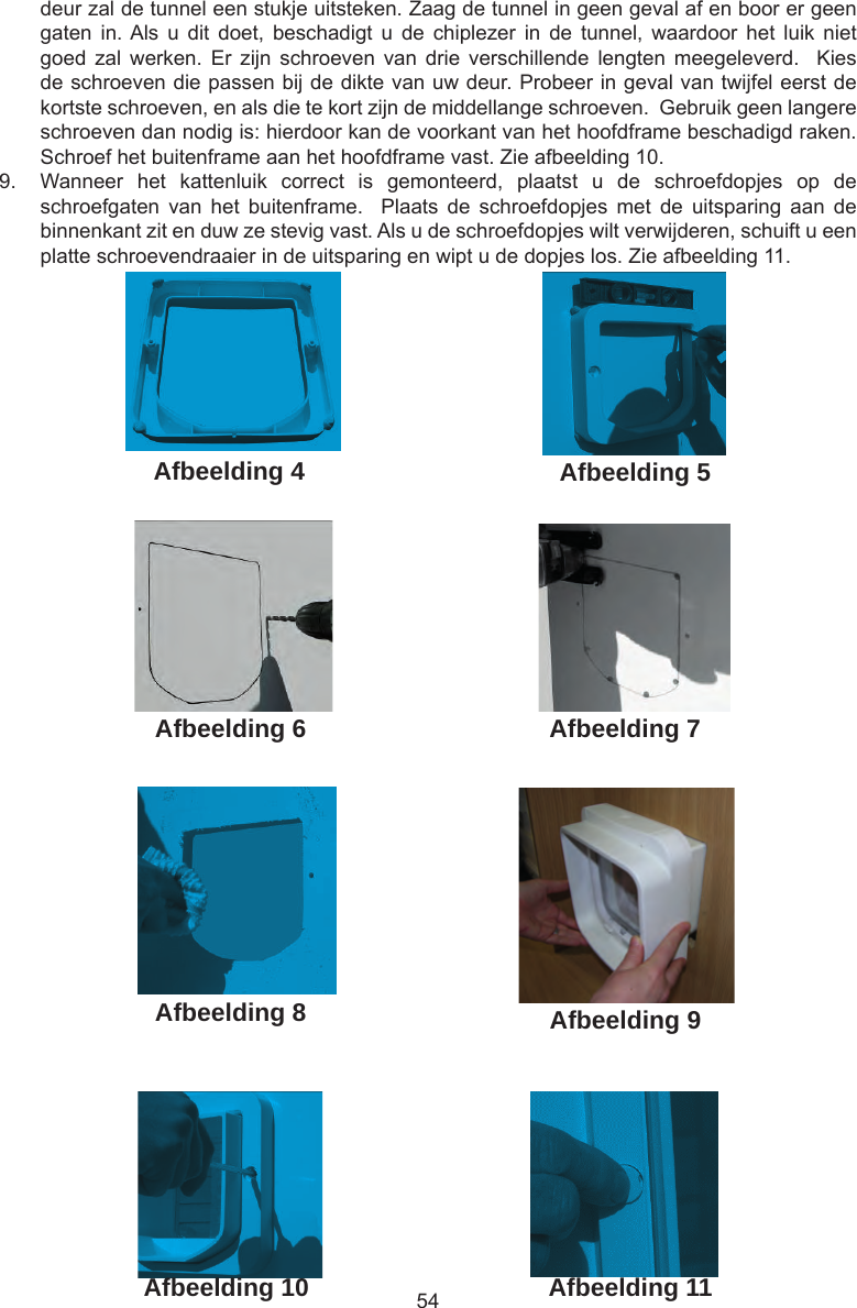 54deur zal de tunnel een stukje uitsteken. Zaag de tunnel in geen geval af en boor er geen gaten  in. Als  u  dit  doet,  beschadigt  u  de  chiplezer  in  de  tunnel,  waardoor het  luik  niet goed  zal  werken.  Er  zijn  schroeven  van  drie  verschillende  lengten meegeleverd.    Kies de schroeven die passen bij de dikte van uw deur. Probeer in geval van twijfel eerst de kortste schroeven, en als die te kort zijn de middellange schroeven.  Gebruik geen langere schroeven dan nodig is: hierdoor kan de voorkant van het hoofdframe beschadigd raken. Schroef het buitenframe aan het hoofdframe vast. Zie afbeelding 10.9.  Wanneer  het  kattenluik  correct  is  gemonteerd,  plaatst  u  de  schroefdopjes  op  de schroefgaten  van  het  buitenframe.    Plaats  de  schroefdopjes  met  de  uitsparing  aan  de binnenkant zit en duw ze stevig vast. Als u de schroefdopjes wilt verwijderen, schuift u een platte schroevendraaier in de uitsparing en wipt u de dopjes los. Zie afbeelding 11. Afbeelding 4Afbeelding 11Afbeelding 10Afbeelding 9Afbeelding 8Afbeelding 7Afbeelding 6Afbeelding 5