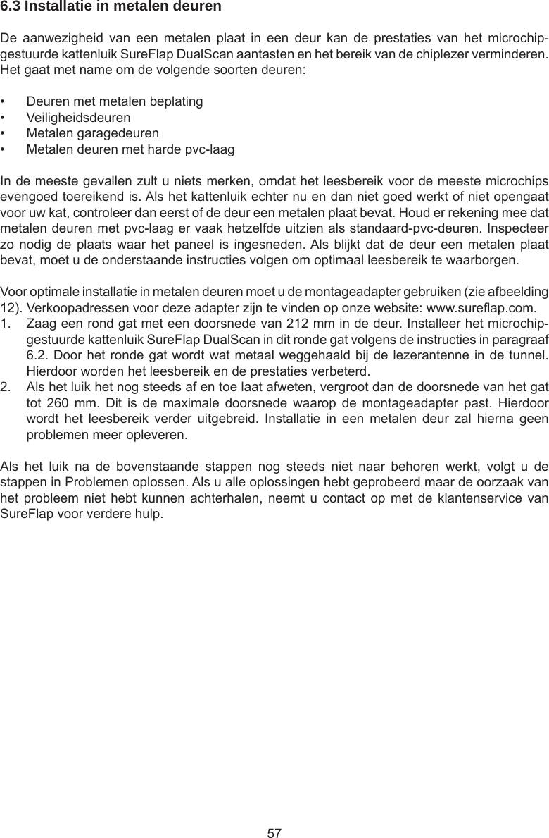 576.3 Installatie in metalen deuren  De  aanwezigheid  van  een  metalen  plaat  in  een  deur  kan  de  prestaties  van  het  microchip-gestuurde kattenluik SureFlap DualScan aantasten en het bereik van de chiplezer verminderen. Het gaat met name om de volgende soorten deuren:•  Deuren met metalen beplating•  Veiligheidsdeuren•  Metalen garagedeuren•  Metalen deuren met harde pvc-laagIn de meeste gevallen zult u niets merken, omdat het leesbereik voor de meeste microchips evengoed toereikend is. Als het kattenluik echter nu en dan niet goed werkt of niet opengaat voor uw kat, controleer dan eerst of de deur een metalen plaat bevat. Houd er rekening mee dat metalen deuren met pvc-laag er vaak hetzelfde uitzien als standaard-pvc-deuren. Inspecteer zo nodig de plaats waar het paneel is ingesneden. Als blijkt dat de deur een metalen plaat bevat, moet u de onderstaande instructies volgen om optimaal leesbereik te waarborgen. Voor optimale installatie in metalen deuren moet u de montageadapter gebruiken (zie afbeelding 12). Verkoopadressen voor deze adapter zijn te vinden op onze website: www.sureap.com. 1.  Zaag een rond gat met een doorsnede van 212 mm in de deur. Installeer het microchip-gestuurde kattenluik SureFlap DualScan in dit ronde gat volgens de instructies in paragraaf 6.2. Door het ronde gat wordt wat metaal weggehaald bij de lezerantenne in de tunnel. Hierdoor worden het leesbereik en de prestaties verbeterd. 2.  Als het luik het nog steeds af en toe laat afweten, vergroot dan de doorsnede van het gat tot  260  mm.  Dit  is  de  maximale  doorsnede  waarop  de  montageadapter  past.  Hierdoor wordt  het  leesbereik  verder  uitgebreid.  Installatie  in  een  metalen  deur  zal  hierna  geen problemen meer opleveren.Als  het  luik  na  de  bovenstaande  stappen  nog  steeds  niet  naar  behoren  werkt,  volgt  u  de stappen in Problemen oplossen. Als u alle oplossingen hebt geprobeerd maar de oorzaak van het probleem niet  hebt  kunnen achterhalen,  neemt  u contact op  met de klantenservice  van SureFlap voor verdere hulp.