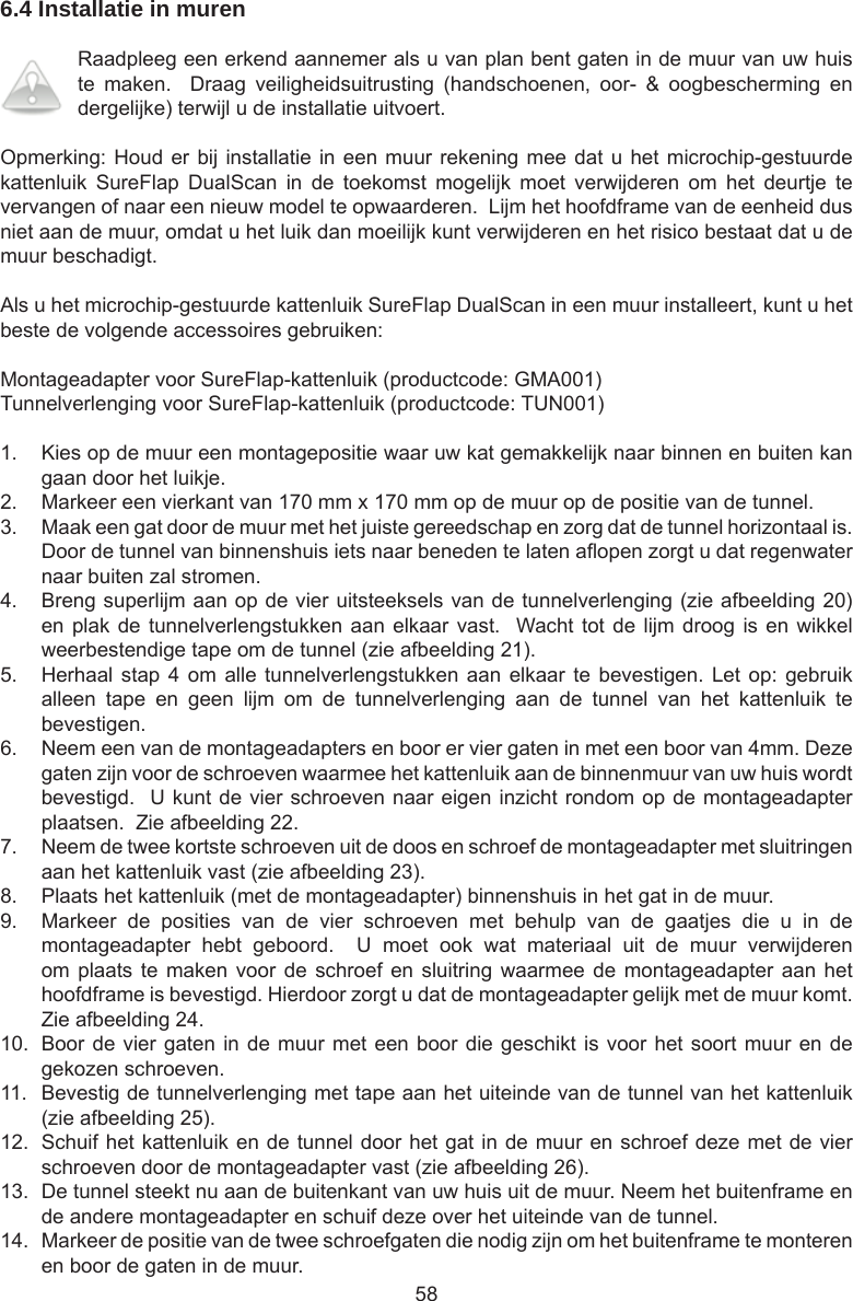 586.4 Installatie in murenRaadpleeg een erkend aannemer als u van plan bent gaten in de muur van uw huis te  maken.    Draag  veiligheidsuitrusting  (handschoenen,  oor-  &amp;  oogbescherming  en dergelijke) terwijl u de installatie uitvoert.Opmerking: Houd er bij installatie in een muur rekening mee dat u het microchip-gestuurde kattenluik  SureFlap  DualScan  in  de  toekomst  mogelijk  moet  verwijderen  om  het  deurtje  te vervangen of naar een nieuw model te opwaarderen.  Lijm het hoofdframe van de eenheid dus niet aan de muur, omdat u het luik dan moeilijk kunt verwijderen en het risico bestaat dat u de muur beschadigt.Als u het microchip-gestuurde kattenluik SureFlap DualScan in een muur installeert, kunt u het beste de volgende accessoires gebruiken:Montageadapter voor SureFlap-kattenluik (productcode: GMA001)Tunnelverlenging voor SureFlap-kattenluik (productcode: TUN001)1.  Kies op de muur een montagepositie waar uw kat gemakkelijk naar binnen en buiten kan gaan door het luikje.2.  Markeer een vierkant van 170 mm x 170 mm op de muur op de positie van de tunnel.3.  Maak een gat door de muur met het juiste gereedschap en zorg dat de tunnel horizontaal is.  Door de tunnel van binnenshuis iets naar beneden te laten aopen zorgt u dat regenwater naar buiten zal stromen.4.  Breng superlijm aan op de vier uitsteeksels van de tunnelverlenging (zie afbeelding 20) en plak de tunnelverlengstukken aan elkaar vast.  Wacht tot de lijm  droog  is en wikkel weerbestendige tape om de tunnel (zie afbeelding 21).5.  Herhaal stap 4  om alle tunnelverlengstukken  aan elkaar te  bevestigen. Let op:  gebruik alleen  tape  en  geen  lijm  om  de  tunnelverlenging  aan  de  tunnel  van  het  kattenluik  te bevestigen.6.  Neem een van de montageadapters en boor er vier gaten in met een boor van 4mm. Deze gaten zijn voor de schroeven waarmee het kattenluik aan de binnenmuur van uw huis wordt bevestigd.  U kunt de vier schroeven naar eigen inzicht rondom op de montageadapter plaatsen.  Zie afbeelding 22.7.  Neem de twee kortste schroeven uit de doos en schroef de montageadapter met sluitringen aan het kattenluik vast (zie afbeelding 23).8.  Plaats het kattenluik (met de montageadapter) binnenshuis in het gat in de muur.9.  Markeer  de  posities  van  de  vier  schroeven  met  behulp  van  de  gaatjes  die  u  in  de montageadapter  hebt  geboord.    U  moet  ook  wat  materiaal  uit  de  muur  verwijderen om plaats te  maken  voor de  schroef  en sluitring waarmee  de montageadapter aan  het hoofdframe is bevestigd. Hierdoor zorgt u dat de montageadapter gelijk met de muur komt. Zie afbeelding 24.10.  Boor de vier gaten in de muur met een boor die geschikt is voor het soort muur en de gekozen schroeven.11.  Bevestig de tunnelverlenging met tape aan het uiteinde van de tunnel van het kattenluik (zie afbeelding 25).12.  Schuif het kattenluik en de tunnel door het gat in de muur en schroef deze met de vier schroeven door de montageadapter vast (zie afbeelding 26).13.  De tunnel steekt nu aan de buitenkant van uw huis uit de muur. Neem het buitenframe en de andere montageadapter en schuif deze over het uiteinde van de tunnel.14.  Markeer de positie van de twee schroefgaten die nodig zijn om het buitenframe te monteren en boor de gaten in de muur.