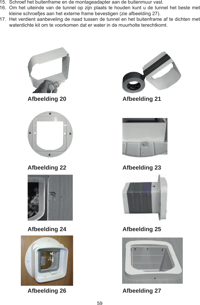 5915.  Schroef het buitenframe en de montageadapter aan de buitenmuur vast.16.  Om het uiteinde van de tunnel op zijn plaats te houden kunt u de tunnel het beste met kleine schroefjes aan het externe frame bevestigen (zie afbeelding 27).17.  Het verdient aanbeveling de naad tussen de tunnel en het buitenframe af te dichten met waterdichte kit om te voorkomen dat er water in de muurholte terechtkomt.Afbeelding 27Afbeelding 26Afbeelding 25Afbeelding 24Afbeelding 23Afbeelding 22Afbeelding 21Afbeelding 20