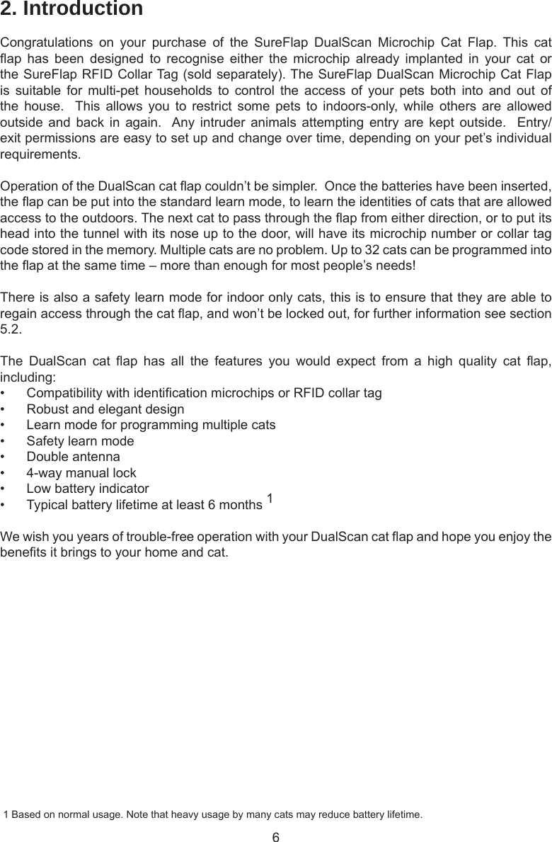 62. IntroductionCongratulations  on  your  purchase  of  the  SureFlap  DualScan  Microchip  Cat  Flap.  This  cat ap  has  been  designed  to  recognise  either  the  microchip  already  implanted  in  your  cat  or the SureFlap RFID Collar Tag (sold separately). The SureFlap DualScan Microchip Cat Flap is  suitable  for  multi-pet  households  to  control  the  access  of  your  pets  both  into  and  out  of the  house.   This  allows  you  to  restrict  some  pets  to  indoors-only,  while  others  are  allowed outside and  back  in  again.  Any  intruder  animals  attempting  entry  are  kept  outside.    Entry/exit permissions are easy to set up and change over time, depending on your pet’s individual requirements.  Operation of the DualScan cat ap couldn’t be simpler.  Once the batteries have been inserted, the ap can be put into the standard learn mode, to learn the identities of cats that are allowed access to the outdoors. The next cat to pass through the ap from either direction, or to put its head into the tunnel with its nose up to the door, will have its microchip number or collar tag code stored in the memory. Multiple cats are no problem. Up to 32 cats can be programmed into the ap at the same time – more than enough for most people’s needs!There is also a safety learn mode for indoor only cats, this is to ensure that they are able to regain access through the cat ap, and won’t be locked out, for further information see section 5.2.The  DualScan  cat  ap  has  all  the  features  you  would  expect  from  a  high  quality  cat  ap, including:•  Compatibility with identication microchips or RFID collar tag•  Robust and elegant design•  Learn mode for programming multiple cats•  Safety learn mode•  Double antenna•  4-way manual lock•  Low battery indicator•  Typical battery lifetime at least 6 months 1We wish you years of trouble-free operation with your DualScan cat ap and hope you enjoy the benets it brings to your home and cat.  1 Based on normal usage. Note that heavy usage by many cats may reduce battery lifetime.