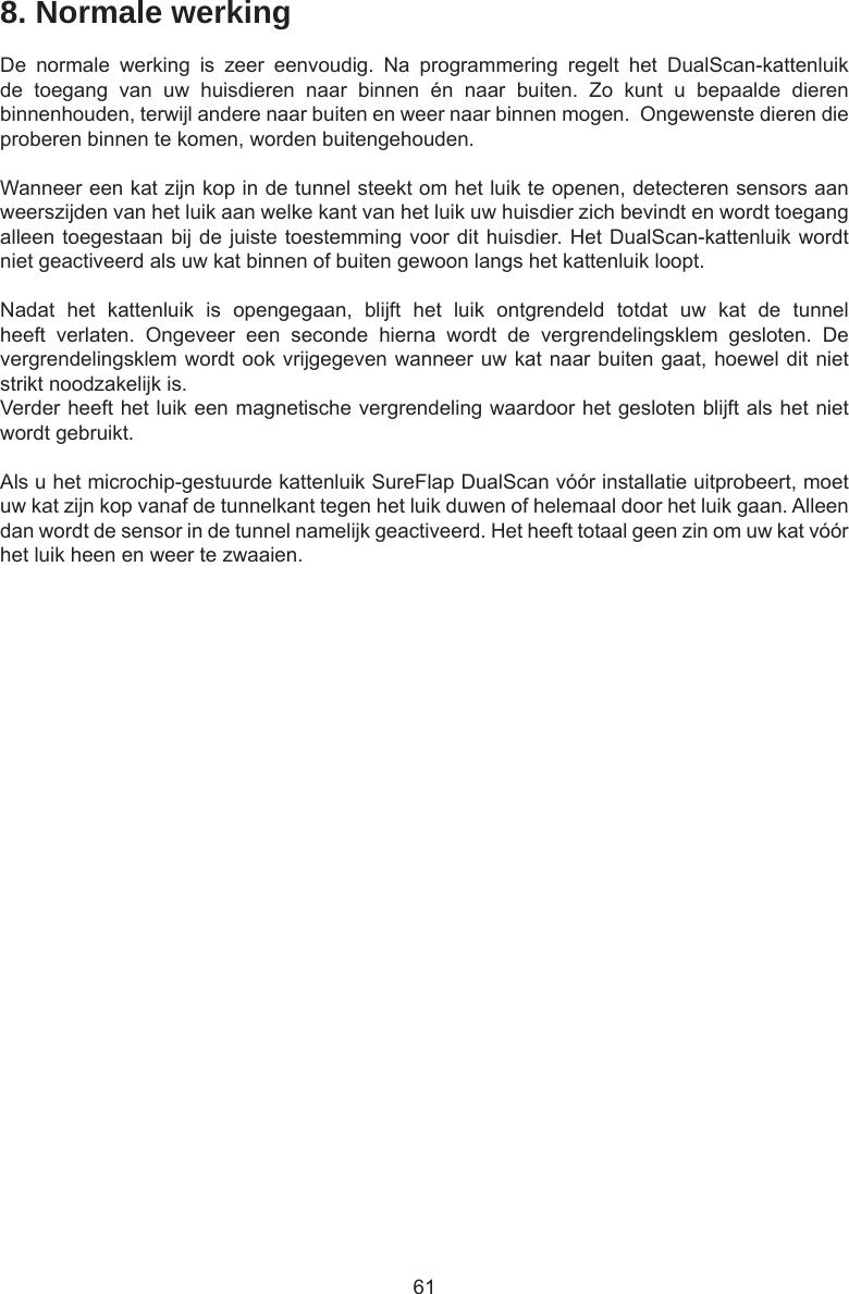618. Normale werkingDe  normale  werking  is  zeer  eenvoudig.  Na  programmering  regelt  het  DualScan-kattenluik de  toegang  van  uw  huisdieren  naar  binnen  én  naar  buiten.  Zo  kunt  u  bepaalde  dieren binnenhouden, terwijl andere naar buiten en weer naar binnen mogen.  Ongewenste dieren die proberen binnen te komen, worden buitengehouden.Wanneer een kat zijn kop in de tunnel steekt om het luik te openen, detecteren sensors aan weerszijden van het luik aan welke kant van het luik uw huisdier zich bevindt en wordt toegang alleen toegestaan bij de juiste toestemming voor dit huisdier. Het DualScan-kattenluik wordt niet geactiveerd als uw kat binnen of buiten gewoon langs het kattenluik loopt.Nadat  het  kattenluik  is  opengegaan,  blijft  het  luik  ontgrendeld  totdat  uw  kat  de  tunnel heeft  verlaten.  Ongeveer  een  seconde  hierna  wordt  de  vergrendelingsklem  gesloten.  De vergrendelingsklem wordt ook vrijgegeven wanneer uw kat naar buiten gaat, hoewel dit niet strikt noodzakelijk is. Verder heeft het luik een magnetische vergrendeling waardoor het gesloten blijft als het niet wordt gebruikt. Als u het microchip-gestuurde kattenluik SureFlap DualScan vóór installatie uitprobeert, moet uw kat zijn kop vanaf de tunnelkant tegen het luik duwen of helemaal door het luik gaan. Alleen dan wordt de sensor in de tunnel namelijk geactiveerd. Het heeft totaal geen zin om uw kat vóór het luik heen en weer te zwaaien.