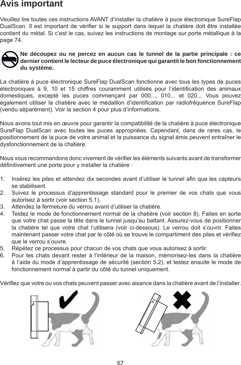 67Avis importantVeuillez lire toutes ces instructions AVANT d’installer la chatière à puce électronique SureFlap DualScan. Il est important de vérier si le support dans lequel la chatière doit être installée contient du métal. Si c’est le cas, suivez les instructions de montage sur porte métallique à la page 74.Ne découpez ou ne percez en aucun cas le tunnel de la partie principale : ce dernier contient le lecteur de puce électronique qui garantit le bon fonctionnement du système.La chatière à puce électronique SureFlap DualScan fonctionne avec tous les types de puces électroniques  à  9,  10  et  15  chiffres  couramment  utilisés  pour  l’identication  des  animaux domestiques,  excepté  les  puces  commençant  par  000...,  010...  et  020...  Vous  pouvez également utiliser la chatière  avec le médaillon d’identication  par radiofréquence SureFlap (vendu séparément). Voir la section 4 pour plus d’informations.Nous avons tout mis en œuvre pour garantir la compatibilité de la chatière à puce électronique SureFlap  DualScan  avec  toutes  les  puces  appropriées.  Cependant,  dans  de  rares  cas,  le positionnement de la puce de votre animal et la puissance du signal émis peuvent entraîner le dysfonctionnement de la chatière.Nous vous recommandons donc vivement de vérier les éléments suivants avant de transformer dénitivement une porte pour y installer la chatière :1.  Insérez les piles et attendez dix secondes avant d’utiliser le tunnel an que les capteurs se stabilisent. 2.  Suivez  le  processus  d’apprentissage  standard  pour  le  premier  de  vos  chats  que  vous autorisez à sortir (voir section 5.1). 3.  Attendez la fermeture du verrou avant d’utiliser la chatière. 4.  Testez le mode de fonctionnement normal de la chatière (voir section 8). Faites en sorte que votre chat passe la tête dans le tunnel jusqu’au battant. Assurez-vous de positionner la  chatière  tel  que  votre  chat  l’utilisera  (voir  ci-dessous).  Le  verrou  doit  s’ouvrir.  Faites maintenant passer votre chat par le côté où se trouve le compartiment des piles et vériez que le verrou s’ouvre. 5.  Répétez ce processus pour chacun de vos chats que vous autorisez à sortir.6.  Pour les chats  devant  rester à  l’intérieur  de la  maison,  mémorisez-les dans la  chatière à l’aide du mode d’apprentissage de sécurité (section 5.2), et testez ensuite le mode de fonctionnement normal à partir du côté du tunnel uniquement.Vériez que votre ou vos chats peuvent passer avec aisance dans la chatière avant de l’installer. 