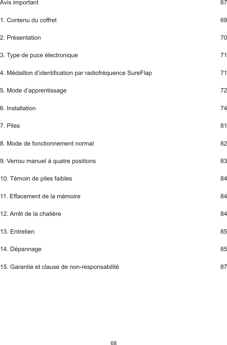 68Avis important      671. Contenu du coffret      692. Présentation      703. Type de puce électronique      714. Médaillon d’identication par radiofréquence SureFlap     715. Mode d’apprentissage      726. Installation      747. Piles     818. Mode de fonctionnement normal      829. Verrou manuel à quatre positions      8310. Témoin de piles faibles      8411. Effacement de la mémoire      8412. Arrêt de la chatière      8413. Entretien      8514. Dépannage     8515. Garantie et clause de non-responsabilité      87