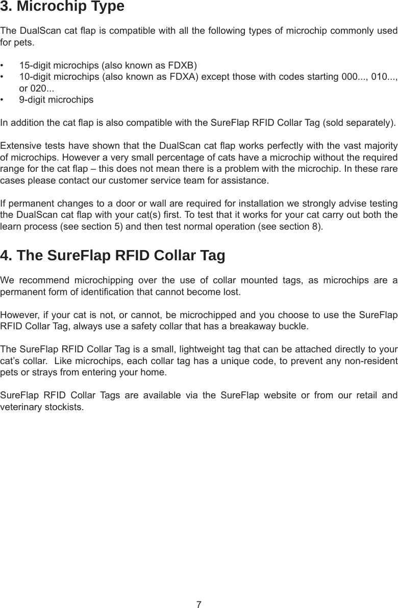 74. The SureFlap RFID Collar TagWe  recommend  microchipping  over  the  use  of  collar  mounted  tags,  as  microchips  are  a permanent form of identication that cannot become lost.  However, if your cat is not, or cannot, be microchipped and you choose to use the SureFlap RFID Collar Tag, always use a safety collar that has a breakaway buckle.  The SureFlap RFID Collar Tag is a small, lightweight tag that can be attached directly to your cat’s collar.  Like microchips, each collar tag has a unique code, to prevent any non-resident pets or strays from entering your home.SureFlap  RFID  Collar  Tags  are  available  via  the  SureFlap  website  or  from  our  retail  and veterinary stockists.3. Microchip TypeThe DualScan cat ap is compatible with all the following types of microchip commonly used for pets. •  15-digit microchips (also known as FDXB)•  10-digit microchips (also known as FDXA) except those with codes starting 000..., 010..., or 020...•  9-digit microchipsIn addition the cat ap is also compatible with the SureFlap RFID Collar Tag (sold separately).Extensive tests have shown that the DualScan cat ap works perfectly with the vast majority of microchips. However a very small percentage of cats have a microchip without the required range for the cat ap – this does not mean there is a problem with the microchip. In these rare cases please contact our customer service team for assistance.If permanent changes to a door or wall are required for installation we strongly advise testing the DualScan cat ap with your cat(s) rst. To test that it works for your cat carry out both the learn process (see section 5) and then test normal operation (see section 8). 