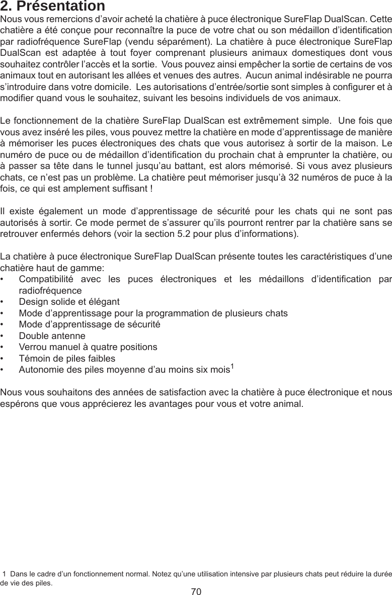 702. PrésentationNous vous remercions d’avoir acheté la chatière à puce électronique SureFlap DualScan. Cette chatière a été conçue pour reconnaître la puce de votre chat ou son médaillon d’identication par radiofréquence SureFlap (vendu séparément). La chatière à puce électronique SureFlap DualScan  est  adaptée  à  tout  foyer  comprenant  plusieurs  animaux  domestiques  dont  vous souhaitez contrôler l’accès et la sortie.  Vous pouvez ainsi empêcher la sortie de certains de vos animaux tout en autorisant les allées et venues des autres.  Aucun animal indésirable ne pourra s’introduire dans votre domicile.  Les autorisations d’entrée/sortie sont simples à congurer et à modier quand vous le souhaitez, suivant les besoins individuels de vos animaux.  Le fonctionnement de la chatière SureFlap DualScan est extrêmement simple.  Une fois que vous avez inséré les piles, vous pouvez mettre la chatière en mode d’apprentissage de manière à mémoriser les puces électroniques des chats que vous autorisez à sortir de la maison. Le numéro de puce ou de médaillon d’identication du prochain chat à emprunter la chatière, ou à passer sa tête dans le tunnel jusqu’au battant, est alors mémorisé. Si vous avez plusieurs chats, ce n’est pas un problème. La chatière peut mémoriser jusqu’à 32 numéros de puce à la fois, ce qui est amplement sufsant !Il  existe  également  un  mode  d’apprentissage  de  sécurité  pour  les  chats  qui  ne  sont  pas autorisés à sortir. Ce mode permet de s’assurer qu’ils pourront rentrer par la chatière sans se retrouver enfermés dehors (voir la section 5.2 pour plus d’informations).La chatière à puce électronique SureFlap DualScan présente toutes les caractéristiques d’une chatière haut de gamme:•  Compatibilité  avec  les  puces  électroniques  et  les  médaillons  d’identication  par radiofréquence•  Design solide et élégant•  Mode d’apprentissage pour la programmation de plusieurs chats•  Mode d’apprentissage de sécurité•  Double antenne•  Verrou manuel à quatre positions•  Témoin de piles faibles•  Autonomie des piles moyenne d’au moins six mois1Nous vous souhaitons des années de satisfaction avec la chatière à puce électronique et nous espérons que vous apprécierez les avantages pour vous et votre animal. 1  Dans le cadre d’un fonctionnement normal. Notez qu’une utilisation intensive par plusieurs chats peut réduire la durée de vie des piles.